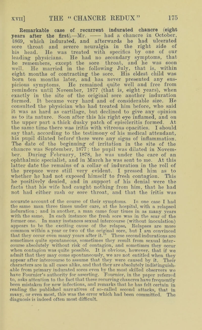 Remarkable case of recurrent indurated chancre (eight years after the first).—Mr. had a chancre in October, 1869, which indurated, and afterwards he had ulcerated sore throat and severe neuralgia in the right side of his head. He was treated with specifics by one of our leading physicians. He had no secondary symptoms, that he remembers, except the sore throat, and he was soon well. He married in the following July, that is, within eight months of contracting the sore. His eldest child was born ten months later, and has never presented any sus- picious symptoms. He remained quite well and free from reminders until November, 1877 (that is, eight years), when exactly in the site of the original sore another induration formed. It became very hard and of considerable size. He consulted the physician who had treated him before, who said it was as hard as cartilage, but declined to give any opinion as to its nature. Soon after this his right eye inflamed, and on the upper part a thick dusky patch of episcleritis formed. At the same time there was iritis with vitreous opacities. I should say that, according to the testimony of his medical attendant, his pupil dilated before’ there were any signs of inflammation. The date of the beginning of irritation in the site of the chancre was September, 1877; the pupil was dilated in Novem- ber. During February, 1878, he was under the care of an ophthalmic specialist, and in March he was sent to me. At this latter date the remains of a collar of induration in the roll of the prepuce were still very evident. I pressed him as to whether he had not exposed himself to fresh contagion. This he positively denied, and in support of his denial were the facts that his wife had caught nothing from him, that he had not had either rash or sore throat, and that the iritis was accurate account of the course of their symptoms. In one case I had the same man three times under care, at the hospital, with a relapsed induration; and in another, a man came four times in as many years with the same. In each instance the fresh sore was in the scar of the former one. In many instances sexual intercourse (without inoculation) appears to he the exciting cause of the relapse. Relapses are more common within a year or two of the original sore, hut I am convinced that they occur even many years after it.” These second indurations are sometimes quite spontaneous, sometimes they result from sexual inter- course absolutely without risk of contagion, and sometimes they occur when contagion was quite possible. It is obvious, however, that if we admit that they may come spontaneously, we are not entitled when they appear after intercourse to assume that they were caused by it. Then- characters are in all cases alike, and that they are absolutely indistinguish- able from primary indurated sores even by the most skilled observers we have Fournier’s authority for asserting. Fournier, in the paper referred to, asks attention to the fact that these recurring chancres have frequently been mistaken for new infections, and remarks that he has felt certain in reading the published narratives of so-called second attacks, that in many, or even most, this was the ex-ror which had been committed. The diagnosis is indeed often most difficult.