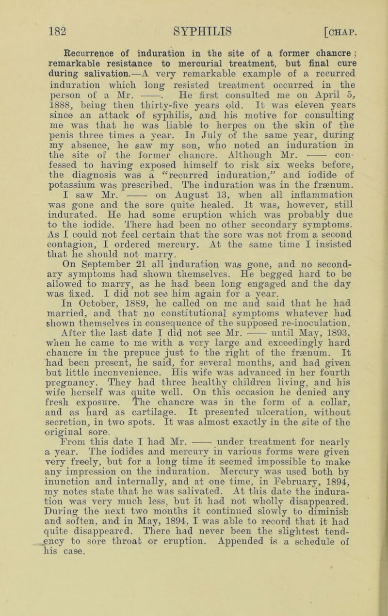 Recurrence of induration in the site of a former chancre ; remarkable resistance to mercurial treatment, but final cure during salivation.—A very remarkable example of a recurred induration which long resisted treatment occurred in the person of a Mr. . Pie first consulted me on April 5, 1888, being then thirty-five years old. It was eleven years since an attack of syphilis, and his motive for consulting me was that he was liable to herpes on the skin of the penis three times a year. In July of the same year, during my absence, he saw my son, who noted an induration in the site of the former chancre. Although Mr. con- fessed to having exposed himself to risk six weeks before, the diagnosis was a “recurred induration,” and iodide of potassium was prescribed. The induration was in the frsenum. I saw Mr. on August 13, when all inflammation was gone and the sore quite healed. It was, however, still indurated. He had some eruption which was probably due to the iodide. There had been no other secondary symptoms. As I could not feel certain that the sore was not from a second contagion, I ordered mercury. At the same time I insisted that he should not marry. On September 21 all induration was gone, and no second- ary symptoms had shown themselves. He begged hard to be allowed to marry, as he had been long engaged and the day was fixed. I did not see him again for a year. In October, 1889, he called on me and said that he had married, and that no constitutional symptoms whatever had shown themselves in consequence of the supposed re-inoculation. After the last date I did not see Mr. until May, 1893, when he came to me with a very large and exceedingly hard chancre in the prepuce just to the right of the fraenum. It had been present, he said, for several months, and had given but little inconvenience. His wife was advanced in her fourth pregnancy. They had three healthy children living, and his wife herself was quite well. On this occasion he denied any fresh exposure. The chancre was in the form of a collar, and as hard as cartilage. It presented ulceration, without secretion, in two spots. It was almost exactly in the site of the original sore. From this date I had Mr. under treatment for nearly a year. The iodides and mercury in various forms were given very freely, but for a long time it seemed impossible to make any impression on the induration. Mercury was used both by inunction and internally, and at one time, in February, 1894, my notes state that he was salivated. At this date the indura- tion was very much less, but it had not wholly disappeared. During the next two months it continued slowly to diminish and soften, and in May, 1894, I was able to record that it had quite disappeared. There had never been the slightest tend- ency to sore throat or eruption. Appended is a schedule of his case.