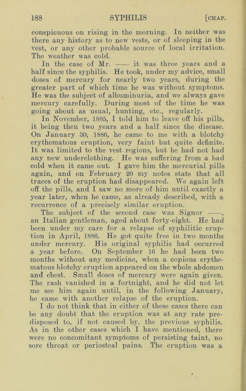 conspicuous on rising in the morning. In neither was there any history as to new vests, or of sleeping in the vest, or any other probable source of local irritation. The weather was cold. In the case of Mr. it was three years and a half since the syphilis. He took, under my advice, small doses of mercury for nearly two years, during the greater part of which time he was without symptoms. He was the subject of albuminuria, and we always gave mercury carefully. During most of the time he was going about as usual, hunting, etc., regularly. In November, 1885, I told him to leave off his pills, it being then two years and a half since the disease. On January 30, 1886, he came to me with a blotchy erythematous eruption, very faint but quite definite. It was limited to the vest regions, but he had not had any new underclothing. He was suffering from a bad cold when it came out. I gave him the mercurial pills again, and on February 20 my notes state that all traces of the eruption had disappeared. We again left off the pills, and I saw no more of him until exactly a year later, when he came, as already described, with a recurrence of a precisely similar eruption. The subject of the second case was Signor , an Italian gentleman, aged about forty-eight. He had been under my care for a relapse of syphilitic erup- tion in April, 1886. He got quite free in two months under mercury. His original syphilis had occurred a year before. On September 16 he had been two months without any medicine, when a copious erythe- matous blotchy eruption appeared on the whole abdomen and chest. Small doses of mercury were again given. The rash vanished in a fortnight, and he did not let me see him again until, in the following January, he came with another relapse of the eruption. I do not think that in either of these cases there can be any doubt that the eruption was at any rate pre- disposed to, if not caused by, the previous syphilis. As in the other cases which I have mentioned, there were no concomitant symptoms of persisting taint, no sore throat or periosteal pains. The eruption was a
