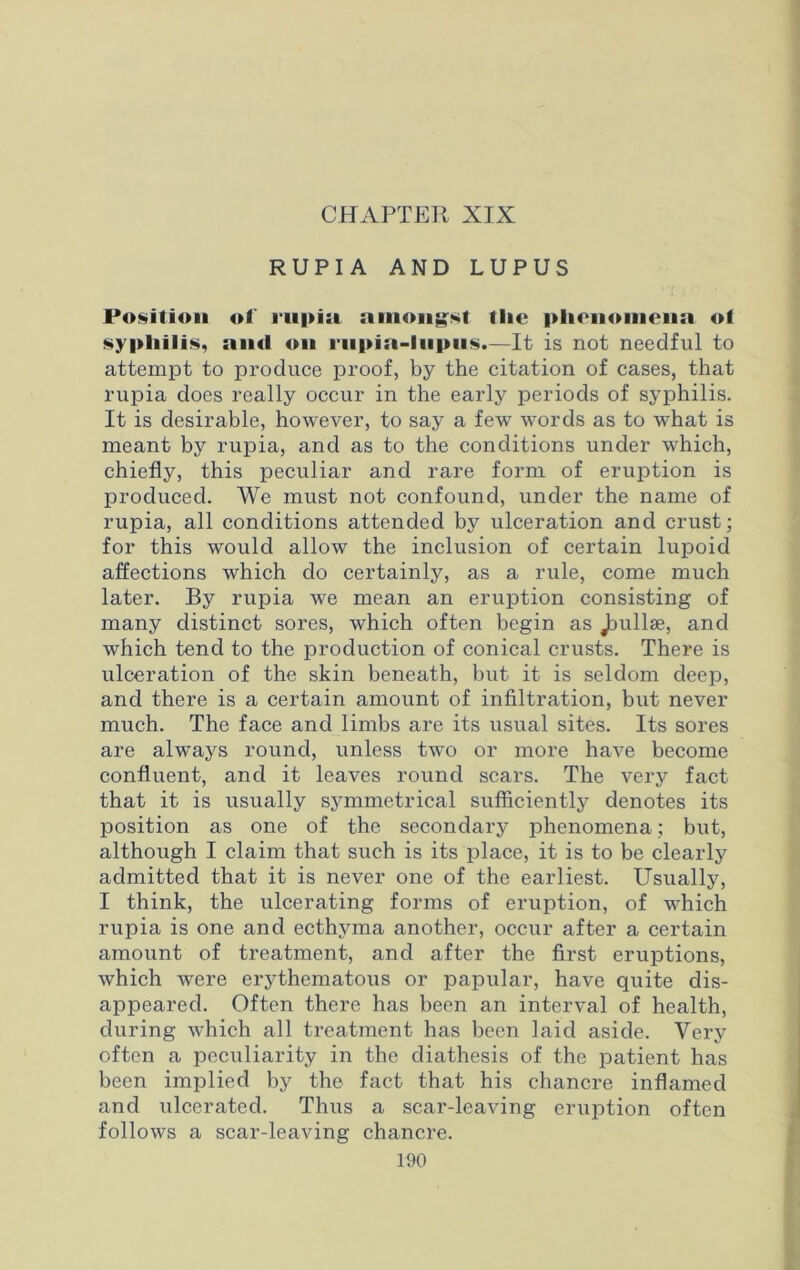 RUPIA AND LUPUS Position of iiipiii amongst tlic phenomena of syphilis, and on rnpia-lnpiis.—It is not needful to attempt to produce proof, by the citation of cases, that rupia does really occur in the early periods of syphilis. It is desirable, however, to say a few words as to -what is meant by rupia, and as to the conditions under which, chiefly, this peculiar and rare form of eruption is produced. We must not confound, under the name of rupia, all conditions attended by ulceration and crust; for this would allow the inclusion of certain lupoid affections which do certainly, as a rule, come much later. By rupia we mean an eruption consisting of many distinct sores, which often begin as Jmllse, and which tend to the production of conical crusts. There is ulceration of the skin beneath, but it is seldom deep, and there is a certain amount of infiltration, but never much. The face and limbs are its usual sites. Its sores are always round, unless two or more have become confluent, and it leaves round scars. The very fact that it is usually symmetrical sufficiently denotes its position as one of the secondary phenomena; but, although I claim that such is its place, it is to be clearly admitted that it is never one of the earliest. Usually, I think, the ulcerating forms of eruption, of which rupia is one and ecthyma another, occur after a certain amount of treatment, and after the first eruptions, which were erythematous or papular, have quite dis- appeared. Often there has been an interval of health, during which all treatment has been laid aside. Very often a peculiarity in the diathesis of the patient has been implied by the fact that his chancre inflamed and ulcerated. Thus a scar-leaving eruption often follows a scar-leaving chancre.