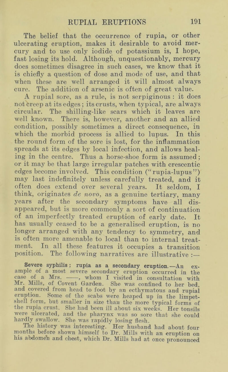 The belief that the occurrence of rupia, or other ulcerating eruption, makes it desirable to avoid mer- cury and to use only iodide of potassium is, I hope, fast losing its hold. Although, unquestionably, mercury does sometimes disagree in such cases, we know that it is chiefly a question of dose and mode of use, and that when these are well arranged it will almost always cure. The addition of arsenic is often of great value. A rupial sore, as a rule, is not serpiginous : it does not creep at its edges; its crusts, when typical, are always circular. The shilling-like scars which it leaves are well known. There is, however, another and an allied condition, possibly sometimes a direct consequence, in which the morbid process is allied to lupus. In this the round form of the sore is lost, for the inflammation spreads at its edges by local infection, and allows heal- ing in the centre. Thus a horse-shoe form is assumed; or it may be that large irregular patches with crescentic edges become involved. This condition (“ rupia-lupus ”) may last indefinitely unless carefully treated, and it often does extend over several years. It seldom, I think, originates cle novo, as a genuine tertiary, many years after the secondary symptoms have all dis- appeared, but is more commonly a sort of continuation of an imperfectly treated eruption of early date. It has usually ceased to be a generalised eruption, is no longer arranged with any tendency to symmetry, and is often more amenable to local than to internal treat- ment. In all these features it occupies a transition position. The following narratives are illustrative :— Severe syphilis ; rupia as a secondary eruption. —An ex- ample of a most severe secondary eruption occurred in the case ol a Mrs. , whom I visited in consultation with Mr. Mills, of Covent Garden. She was confined to her bed. and covered from head to foot by an ecthymatous and rupial eruption. Some of the scabs were heaped up in the limpet- shell form, but smaller in size than the more typical forms of the rupia crust. She had been ill about six weeks. Her tonsils were ulcerated, and the pharynx was so sore that she could hardly swallow. She was rapidly losing flesh. The history was interesting. Her husband had about four months before shown himself to Dr. Mills with an eruption on his abdome'n and chest, which Dr. Mills had at once pronounced