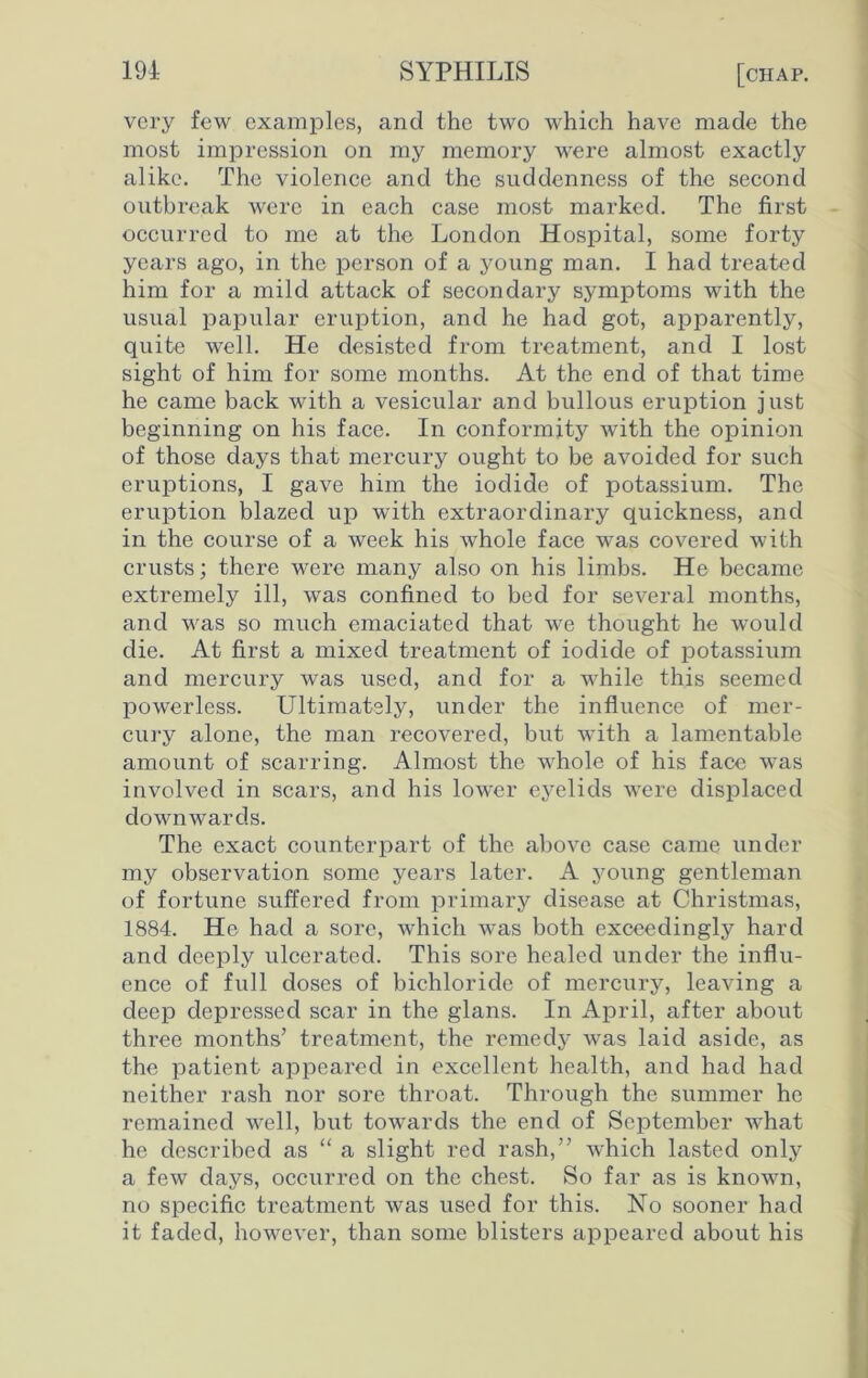 very few examples, and the two which have made the most impression on my memory were almost exactly alike. The violence and the suddenness of the second outbreak were in each case most marked. The first occurred to me at the London Hospital, some forty years ago, in the person of a young man. I had treated him for a mild attack of secondary symptoms with the usual papular eruption, and he had got, apparently, quite well. He desisted from treatment, and I lost sight of him for some months. At the end of that time he came back with a vesicular and bullous eruption just beginning on his face. In conformity with the opinion of those days that mercury ought to be avoided for such eruptions, I gave him the iodide of potassium. The eruption blazed up with extraordinary quickness, and in the course of a week his whole face was covered with crusts; there were many also on his limbs. He became extremely ill, was confined to bed for several months, and was so much emaciated that we thought he would die. At first a mixed treatment of iodide of potassium and mercury was used, and for a while this seemed powerless. Ultimately, under the influence of mer- cury alone, the man recovered, but with a lamentable amount of scarring. Almost the whole of his face was involved in scars, and his lower eyelids were displaced downwards. The exact counterpart of the above case came under my observation some years later. A young gentleman of fortune suffered from primary disease at Christmas, 1884. He had a sore, which was both exceedingly hard and deeply ulcerated. This sore healed under the influ- ence of full doses of bichloride of mercury, leaving a deep depressed scar in the glans. In April, after about three months’ treatment, the remedy was laid aside, as the patient appeared in excellent health, and had had neither rash nor sore throat. Through the summer he remained well, but towards the end of September what he described as “ a slight red rash,” which lasted only a few days, occurred on the chest. So far as is known, no specific treatment was used for this. No sooner had it faded, however, than some blisters appeared about his