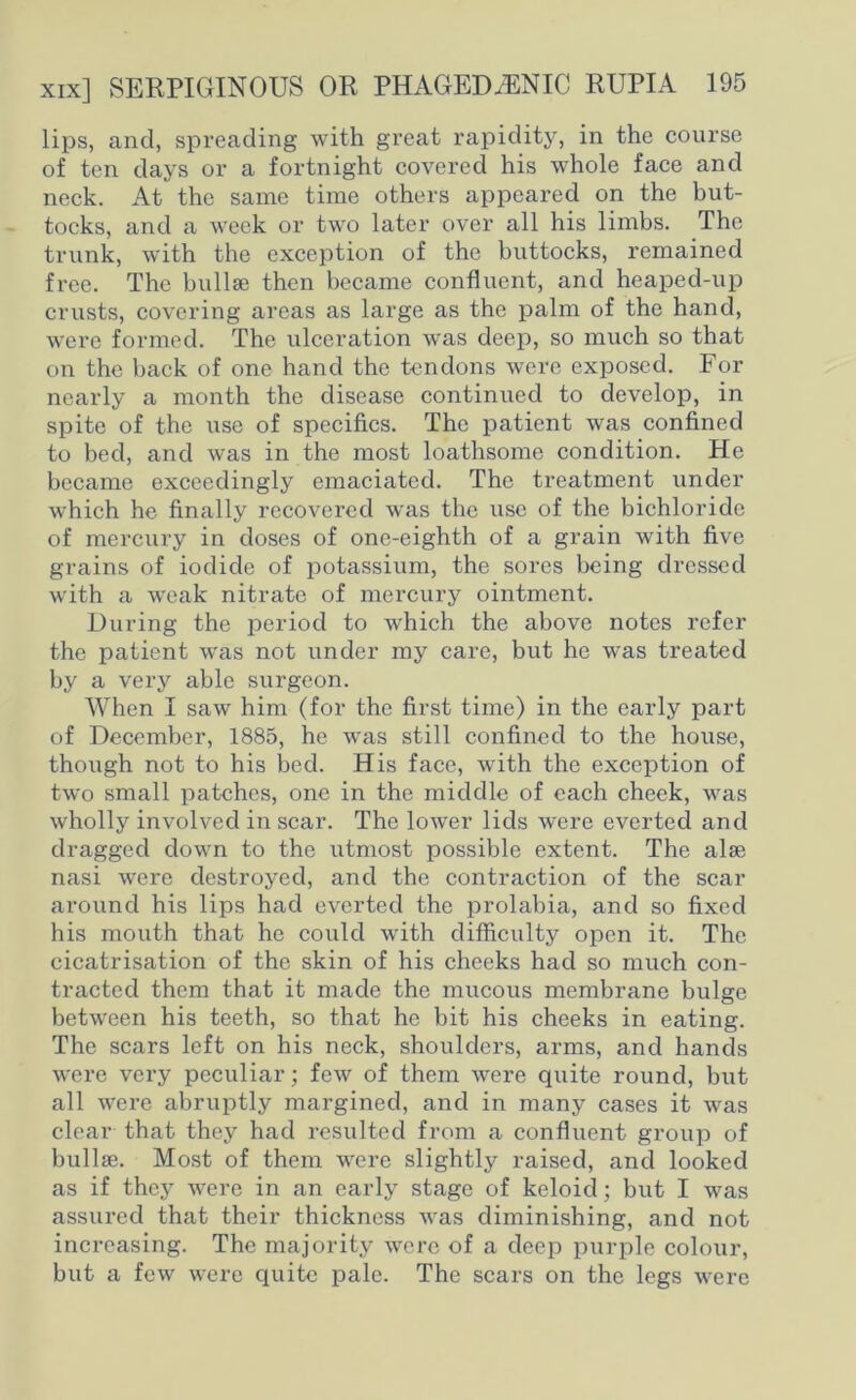 lips, and, spreading with great rapidity, in the course of ten days or a fortnight covered his whole face and neck. At the same time others appeared on the but- tocks, and a week or two later over all his limbs. The trunk, with the exception of the buttocks, remained free. The bullse then became confluent, and heaped-up crusts, covering areas as large as the palm of the hand, were formed. The ulceration was deep, so much so that on the back of one hand the tendons were exposed. For nearly a month the disease continued to develop, in spite of the use of specifics. The patient was confined to bed, and was in the most loathsome condition. He became exceedingly emaciated. The treatment under which he finally recovered was the use of the bichloride of mercury in doses of one-eighth of a grain with five grains of iodide of potassium, the sores being dressed with a weak nitrate of mercury ointment. During the period to which the above notes refer the patient was not under my care, but he was treated by a very able surgeon. When I saw him (for the first time) in the early part of December, 1885, he was still confined to the house, though not to his bed. His face, with the exception of two small patches, one in the middle of each cheek, was wholly involved in scar. The lower lids were everted and dragged down to the utmost possible extent. The alse nasi were destroyed, and the contraction of the scar around his lips had everted the prolabia, and so fixed his mouth that he could with difficulty open it. The cicatrisation of the skin of his cheeks had so much con- tracted them that it made the mucous membrane bulge between his teeth, so that he bit his cheeks in eating. The scars left on his neck, shoulders, arms, and hands were very peculiar; few of them were quite round, but all were abruptly margined, and in many cases it was clear that they had resulted from a confluent group of bullse. Most of them were slightly raised, and looked as if they were in an early stage of keloid; but I was assured that their thickness was diminishing, and not increasing. The majority were of a deep purple colour, but a few were quite pale. The scars on the legs were