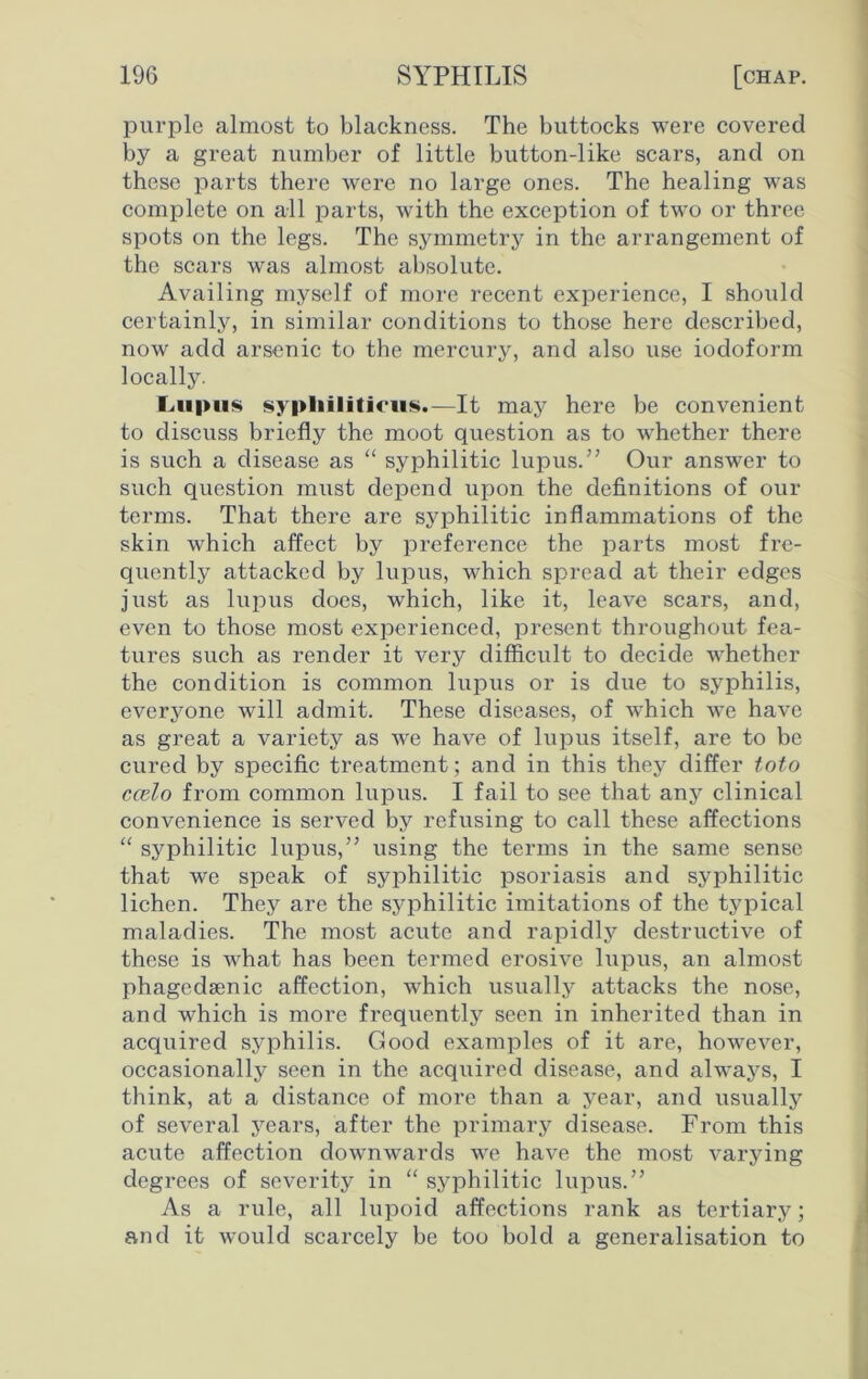 purple almost to blackness. The buttocks were covered by a great number of little button-like scars, and on these parts there were no large ones. The healing was complete on all parts, with the exception of two or three spots on the legs. The symmetry in the arrangement of the scars was almost absolute. Availing myself of more recent experience, I should certainly, in similar conditions to those here described, now add arsenic to the mercury, and also use iodoform locally. Lupus syphiliticus.—It may here be convenient to discuss briefly the moot question as to whether there is such a disease as “ syphilitic lupus.” Our answer to such question must depend upon the definitions of our terms. That there are syphilitic inflammations of the skin which affect by preference the parts most fre- quently attacked by lupus, which spread at their edges just as lupus does, which, like it, leave scars, and, even to those most experienced, present throughout fea- tures such as render it very difficult to decide whether the condition is common lupus or is due to syphilis, everyone will admit. These diseases, of which we have as great a variety as we have of lupus itself, are to be cured by specific treatment; and in this they differ toto ccelo from common lupus. I fail to see that any clinical convenience is served by refusing to call these affections “ syphilitic lupus,” using the terms in the same sense that we speak of syphilitic psoriasis and syphilitic lichen. They are the syphilitic imitations of the typical maladies. The most acute and rapidly destructive of these is what has been termed erosive lupus, an almost phagcdsenic affection, which usually attacks the nose, and which is more frequently seen in inherited than in acquired syphilis. Good examples of it are, however, occasionally seen in the acquired disease, and always, I think, at a distance of more than a year, and usually of several years, after the primary disease. From this acute affection downwards we have the most varying degrees of severity in “ syphilitic lupus.” As a rule, all lupoid affections rank as tertiary; and it would scarcely be too bold a generalisation to