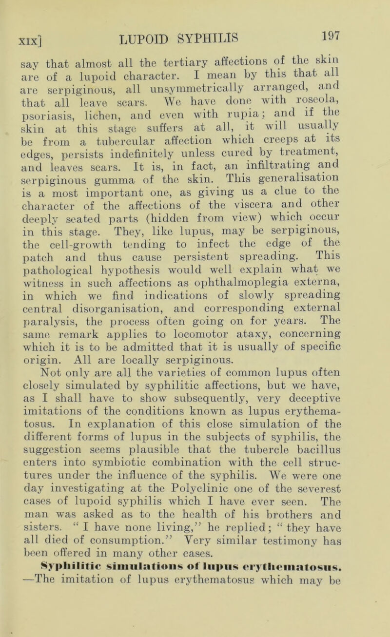 xix] LUPOID SYPHILIS 19/ say that almost all the tertiary affections of the skin are of a lupoid character. I mean by this that all are serpiginous, all unsymmetrically arranged, and that all leave scars. We have done with roseola, psoriasis, lichen, and even with rupia; and if the skin at this stage suffers at all, it will usually be from a tubercular affection which creeps at its edges, persists indefinitely unless cured by treatment, and leaves scars. It is, in fact, an infiltrating and serpiginous gumma of the skin. This generalisation is a most important one, as giving us a clue to the character of the affections of the viscera and other deeply seated parts (hidden from view) which occur in this stage. They, like lupus, may be serpiginous, the cell-growth tending to infect the edge of the patch and thus cause persistent spreading. This pathological hypothesis would wrell explain what we witness in such affections as ophthalmoplegia externa, in which we find indications of slowly spreading central disorganisation, and corresponding external paralysis, the process often going on for years. The same remark applies to locomotor ataxy, concerning which it is to be admitted that it is usually of specific origin. All are locally serpiginous. Not only are all the varieties of common lupus often closely simulated by syphilitic affections, but we have, as I shall have to show subsequently, very deceptive imitations of the conditions know-n as lupus erythema- tosus. In explanation of this close simulation of the different forms of lupus in the subjects of syphilis, the suggestion seems plausible that the tubercle bacillus enters into symbiotic combination with the cell struc- tures under the influence of the syphilis. We were one day investigating at the Polyclinic one of the severest cases of lupoid syphilis which I have ever seen. The man was asked as to the health of his brothers and sisters. “ I have none living,” he replied; “ they have all died of consumption.” Very similar testimony has been offered in many other cases. Syphilitic simulations of lupus erythematosus. —The imitation of lupus erythematosus which may be
