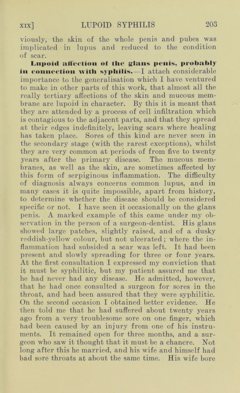 viously, the skin of the whole penis and pubes was implicated in lupus and reduced to the condition of scar. l^ii|»oi«l ;i licet ion ol tin* ylsiiis penis, probably in connection with *ypliilis.—I attach considerable importance to the generalisation which I have ventured to make in other parts of this work, that almost all the really tertiary affections of the skin and mucous mem- brane are lupoid in character. By this it is meant that they are attended by a process of cell infiltration which is contagious to the adjacent parts, and that they spread at their edges indefinitely, leaving scars where healing has taken place. Sores of this kind are never seen in the secondary stage (with the rarest exceptions), whilst they are very common at periods of from five to twenty years after the primary disease. The mucous mem- branes, as well as the skin, are sometimes affected by this form of serpiginous inflammation. The difficulty of diagnosis always concerns common lupus, and in many cases it is quite impossible, apart from history, to determine whether the disease should be considered specific or not. I have seen it occasionally on the glans penis. A marked example of this came under my ob- servation in the person of a surgeon-dentist. His glans showed large patches, slightly raised, and of a dusky reddish-yellow colour, but not ulcerated; where the in- flammation had subsided a scar was left. It had been present and slowly spreading for three or four years. At the first consultation I expressed my conviction that it must be syphilitic, but my patient assured me that he had never had any disease. He admitted, however, that he had once consulted a surgeon for sores in the throat, and had been assured that they were syphilitic. On the second occasion I obtained better evidence. He then told me that he had suffered about twenty years ago from a very troublesome sore on one finger, which had been caused by an injury from one of his instru- ments. It remained open for three months, and a sur- geon who saw it thought that it must be a chancre. Not long after this he married, and his wife and himself had bad sore throats at about the same time. His wife bore