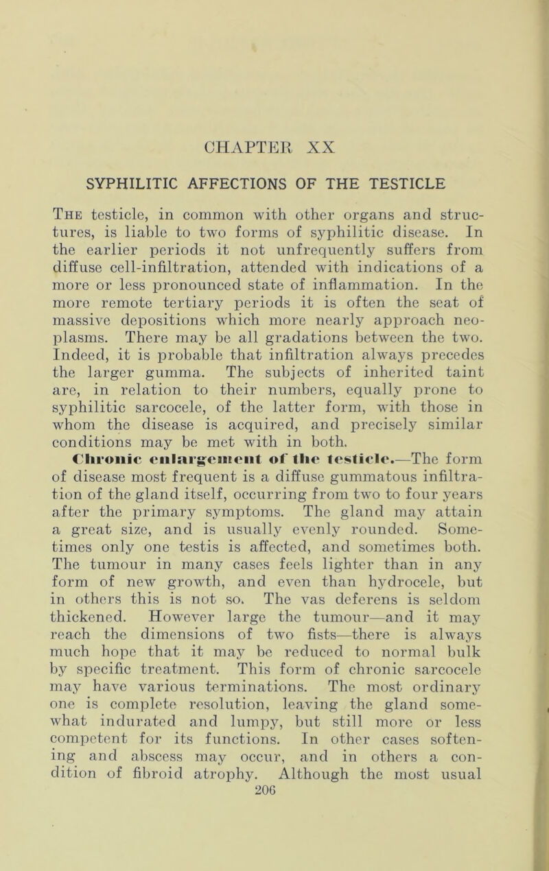 CHAPTER XX SYPHILITIC AFFECTIONS OF THE TESTICLE The testicle, in common with other organs and struc- tures, is liable to two forms of syphilitic disease. In the earlier periods it not unfrequently suffers from diffuse cell-infiltration, attended with indications of a more or less pronounced state of inflammation. In the more remote tertiary periods it is often the seat of massive depositions which more nearly approach neo- plasms. There may be all gradations between the two. Indeed, it is probable that infiltration always precedes the larger gumma. The subjects of inherited taint are, in relation to their numbers, equally prone to syphilitic sarcocele, of the latter form, with those in whom the disease is acquired, and precisely similar conditions may be met with in both. Chronic enlargement of the testicle.—The form of disease most frequent is a diffuse gummatous infiltra- tion of the gland itself, occurring from two to four years after the primary symptoms. The gland may attain a great size, and is usually evenly rounded. Some- times only one testis is affected, and sometimes both. The tumour in many cases feels lighter than in any form of new growth, and even than hydrocele, but in others this is not so. The vas deferens is seldom thickened. However large the tumour—and it may reach the dimensions of two fists—there is always much hope that it may be reduced to normal bulk by specific treatment. This form of chronic sarcocele may have various terminations. The most ordinary one is complete resolution, leaving the gland some- what indurated and lumpy, but still more or less competent for its functions. In other cases soften- ing and abscess may occur, and in others a con- dition of fibroid atrophy. Although the most usual