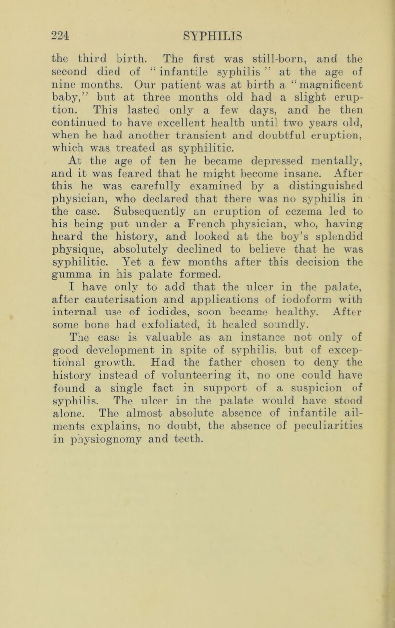 the third birth. The first was still-born, and the second died of “ infantile syphilis ” at the age of nine months. Our patient was at birth a “magnificent baby,” but at three months old had a slight erup- tion. This lasted only a few days, and he then continued to have excellent health until two years old, when he had another transient and doubtful eruption, which was treated as syphilitic. At the age of ten he became depressed mentalljq and it was feared that he might become insane. After this he was carefully examined by a distinguished physician, who declared that there was no syphilis in the case. Subsequently an eruption of eczema led to his being put under a French physician, who, having heard the history, and looked at the boy’s splendid physique, absolutely declined to believe that he was syphilitic. Yet a few months after this decision the gumma in his palate formed. I have only to add that the ulcer in the palate, after cauterisation and applications of iodoform with internal use of iodides, soon became healthy. After some bone had exfoliated, it healed soundly. The case is valuable as an instance not only of good development in spite of syphilis, but of excep- tional growth. Had the father chosen to deny the history instead of volunteering it, no one could have found a single fact in support of a suspicion of syphilis. The ulcer in the palate would have stood alone. The almost absolute absence of infantile ail- ments explains, no doubt, the absence of peculiarities in physiognomy and teeth.
