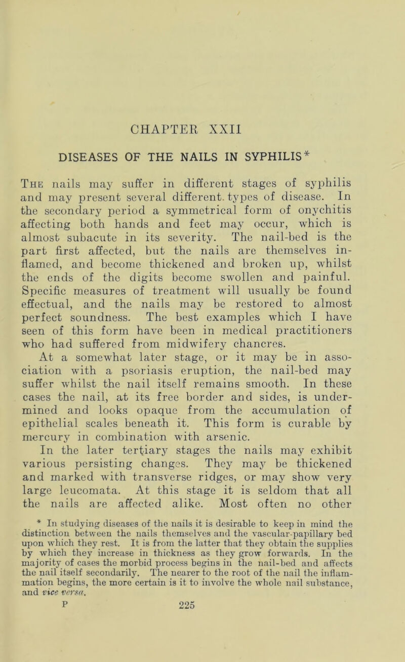 CHAPTER XXII DISEASES OF THE NAILS IN SYPHILIS* The nails may suffer in different stages of syphilis and may present several different, types of disease. In the secondary period a symmetrical form of onychitis affecting both hands and feet may occur, which is almost subacute in its severity. The nail-bed is the part first affected, but the nails are themselves in- flamed, and become thickened and broken up, whilst the ends of the digits become swollen and painful. Specific measures of treatment will usually be found effectual, and the nails may be restored to almost perfect soundness. The best examples which I have seen of this form have been in medical practitioners who had suffered from midwifery chancres. At a somewhat later stage, or it may be in asso- ciation with a psoriasis eruption, the nail-bed may suffer whilst the nail itself remains smooth. In these cases the nail, at its free border and sides, is under- mined and looks opaque from the accumulation of epithelial scales beneath it. This form is curable by mercury in combination with arsenic. In the later tertiary stages the nails may exhibit various persisting changes. They may be thickened and marked with transverse ridges, or may show very large leucomata. At this stage it is seldom that all the nails are affected alike. Most often no other * In studying diseases of the nails it is desirable to keep in mind the distinction between the nails themselves and the vascular-papillary bed upon which they rest. It is from the latter that they obtain the supplies by which they increase in thickness as they grow forwards. In the majority of cases the morbid process begins in the nail-bed and affects the nail itself secondarily. The nearer to the root of the nail the inflam- mation begins, the more certain is it to involve the whole nail substance, and vice versa.