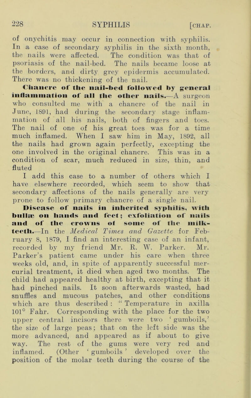 of onychitis may occur in connection with syphilis. In a case of secondary syphilis in the sixth month, the nails were affected. The condition was that of psoriasis of the nail-bed. The nails became loose at the borders, and dirty grey epidermis accumulated. There was no thickening of the nail. Chancre of the nail-l>e<l followed by general inflammation of all the other nails.—A surgeon who consulted me with a chancre of the nail in June, 1891, had during the secondary stage inflam- mation of all his nails, both of fingers and toes. The nail of one of his great toes was for a time much inflamed. When I saw him in May, 1892, all the nails had grown again perfectly, excepting the one involved in the original chancre. This was in a condition of scar, much reduced in size, thin, and fluted I add this case to a number of others which I have elsewhere recorded, which seem to show that secondary affections of the nails generally are very prone to follow primary chancre of a single nail. Disease of nails in inherited syphilis, with bnllic on hands and feet; exfoliation of nails and of the crowns of some of the milk- teeth.—In the Medical Times and Gazette for Feb- ruary 8, 1879, I find an interesting case of an infant, recorded by my friend Mr. R. W. Parker. Mr. Parker’s patient came under his care when three weeks old, and, in spite of apparently successful mer- curial treatment, it died when aged two months. The child had appeared healthy at birth, excepting that it had pinched nails. It soon afterwards wasted, had snuffles and mucous patches, and other conditions which are thus described : “ Temperature in axilla 101° Fahr. Corresponding writh the place for the two upper central incisors there were two ‘ gumboils/ the size of large peas; that on the left side was the more advanced, and appeared as if about to give way. The rest of the gums were very red and inflamed. (Other ‘ gumboils ’ developed over the position of the molar teeth during the course of the