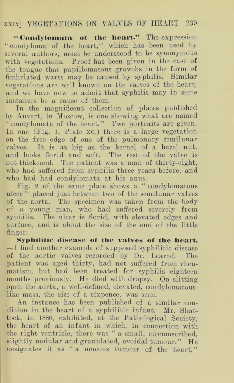 “ C'oiidylomatsi oi tlie heart.”—The expression “condyloma of the heart,” which has been used by several authors, must be understood to be synonymous with vegetations. Proof has been given in the case of the tongue that papillomatous growths in the form of fimbriated warts may be caused by syphilis. Similar vegetations are well known on the valves of the heart, and we have now to admit that syphilis may in some instances be a cause of them. In the magnificent collection of plates published by Auvert, in Moscow, is one showing what are named “condylomata of the heart.” Two portraits are given. In one (Fig. 1, Plate xc.) there is a large vegetation on the free edge of one of the pulmonary Semilunar valves. It is as big as the kernel of a hazel nut, and looks florid and soft. The rest of the valve is not thickened. The patient was a man of thirty-eight, who had suffered from syphilis three years before, and who had had condylomata at his anus. Fig. 2 of the same plate shows a “ condylomatous ulcer” placed just between two of -the semilunar valves of the aorta. The specimen was taken from the body of a young man, who had suffered severely from syphilis. The ulcer is florid, with elevated edges and surface, and is about the size of the end of the littlp finger. Syphilitic disease of the valves of the heart. —I find another example of supposed syphilitic disease of the aortic valves recorded by Dr. Learccl. The patient was aged thirty, had not suffered from rheu- matism, but had been treated for syphilis eighteen months previously. He died with dropsy. On slitting open the aorta, a well-defined, elevated, condylomatous- like mass, the size of a sixpence, was seen. An instance has been published of a similar con- dition in the heart of a syphilitic infant. Mr. Shat- tock, in 1880, exhibited, at the Pathological Society, the heart of an infant in which, in connection with the right ventricle, there was “ a small, circumscribed, slightly nodular and granulated, ovoidal tumour.” He designates it as “ a mucous tumour of the heart,”