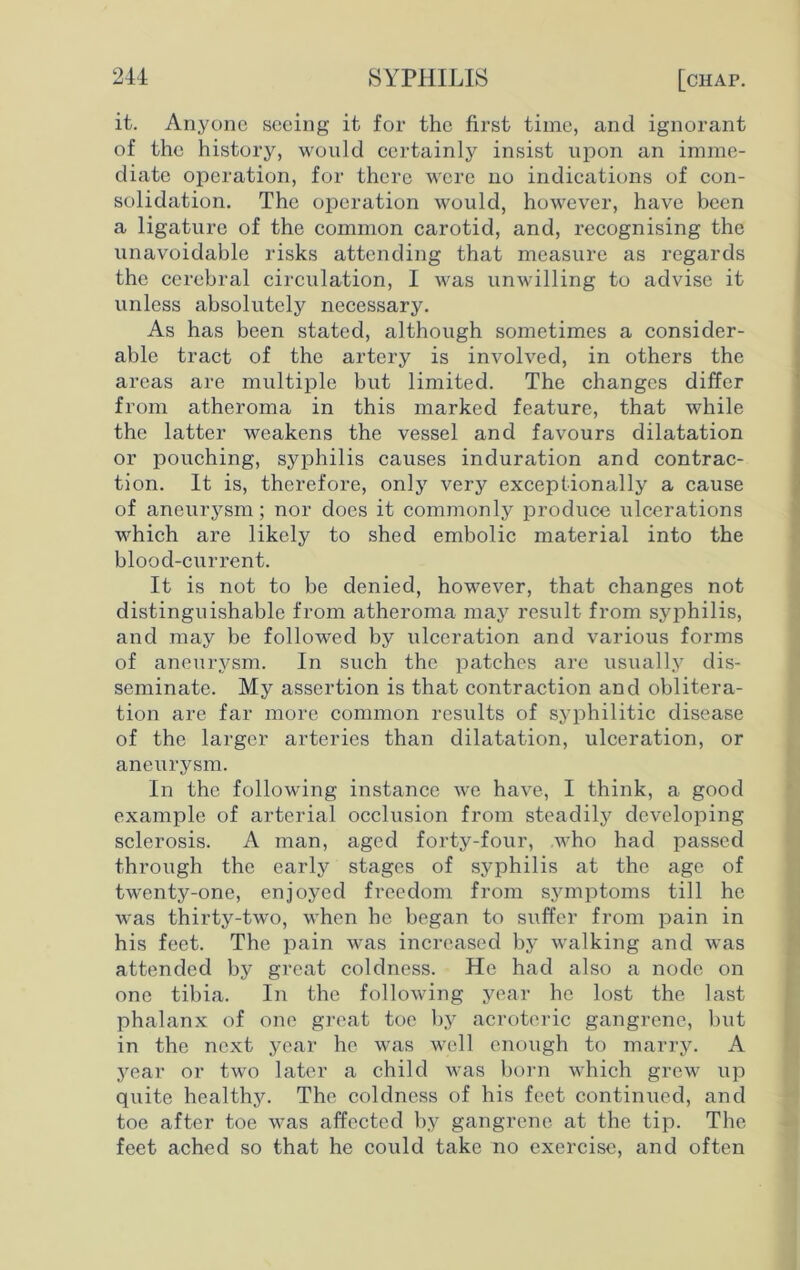 it. Anyone seeing it for the first time, and ignorant of the history, would certainly insist upon an imme- diate operation, for there were no indications of con- solidation. The operation would, however, have been a ligature of the common carotid, and, recognising the unavoidable risks attending that measure as regards the cerebral circulation, I was unwilling to advise it unless absolutely necessary. As has been stated, although sometimes a consider- able tract of the artery is involved, in others the areas are multiple but limited. The changes differ from atheroma in this marked feature, that while the latter weakens the vessel and favours dilatation or pouching, syphilis causes induration and contrac- tion. It is, therefore, only very exceptionally a cause of aneurysm; nor does it commonly produce ulcerations which are likely to shed embolic material into the blood-current. It is not to be denied, however, that changes not distinguishable from atheroma may result from syphilis, and may be followed by ulceration and various forms of aneurysm. In such the patches are usually dis- seminate. My assertion is that contraction and oblitera- tion are far more common results of syphilitic disease of the larger arteries than dilatation, ulceration, or aneurysm. In the following instance we have, I think, a good example of arterial occlusion from steadily developing sclerosis. A man, aged forty-four, .who had passed through the early stages of syphilis at the age of twenty-one, enjoyed freedom from symptoms till he was thirty-two, when he began to suffer from pain in his feet. The pain was increased bj- walking and was attended by great coldness. He had also a node on one tibia. In the following year he lost the last phalanx of one great toe by acroteric gangrene, but in the next year he was well enough to marry. A year or two later a child was born which grew up quite healthy. The coldness of his feet continued, and toe after toe was affected by gangrene at the tip. The feet ached so that he could take no exercise, and often