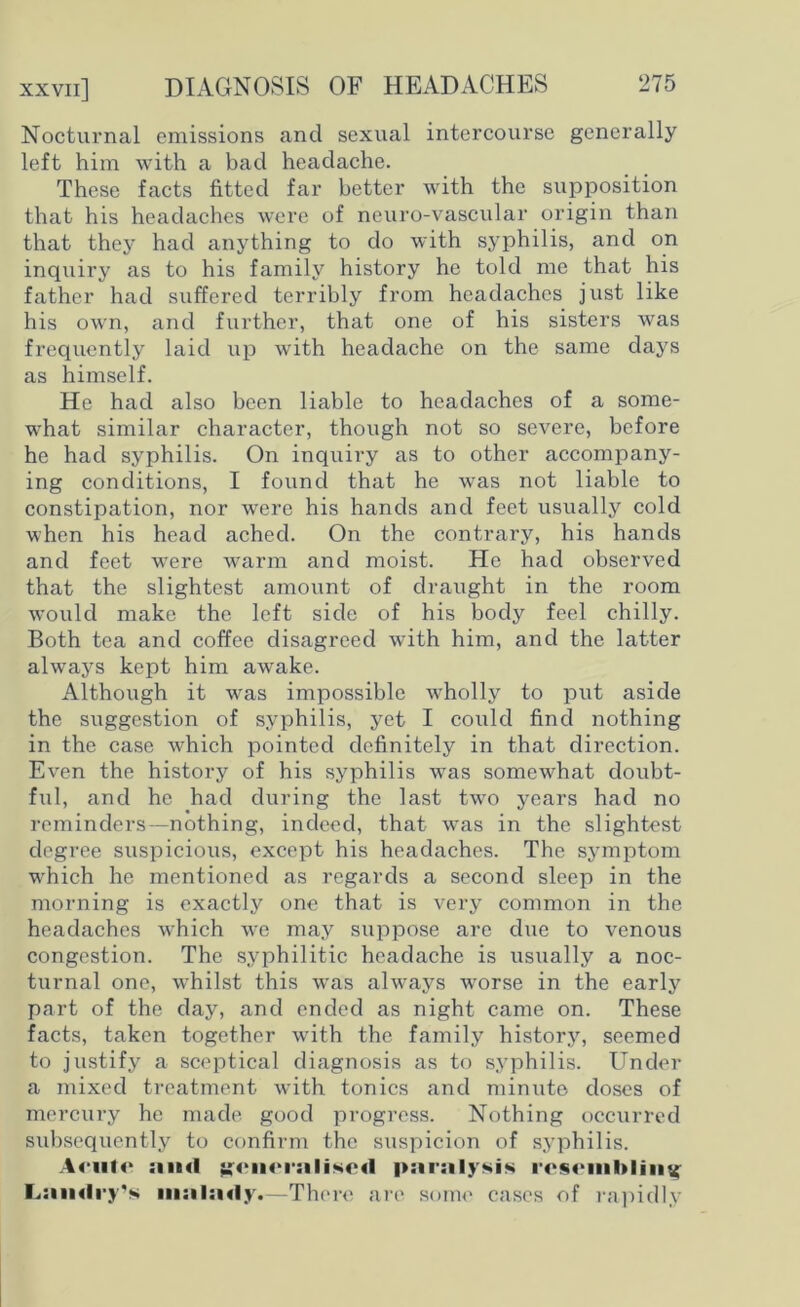 Nocturnal emissions and sexual intercourse generally left him with a bad headache. These facts fitted far better with the supposition that his headaches were of neuro-vascular origin than that they had anything to do with syphilis, and on inquiry as to his family history he told me that his father had suffered terribly from headaches just like his own, and further, that one of his sisters was frequently laid up with headache on the same days as himself. He had also been liable to headaches of a some- what similar character, though not so severe, before he had syphilis. On inquiry as to other accompany- ing conditions, I found that he was not liable to constipation, nor were his hands and feet usually cold when his head ached. On the contrary, his hands and feet were warm and moist. He had observed that the slightest amount of draught in the room would make the left side of his body feel chilly. Both tea and coffee disagreed with him, and the latter always kept him awake. Although it was impossible wholly to put aside the suggestion of syphilis, yet I could find nothing in the case which pointed definitely in that direction. Even the history of his syphilis was somewhat doubt- ful, and he had during the last two years had no reminders—nothing, indeed, that was in the slightest degree suspicious, except his headaches. The symptom which he mentioned as regards a second sleep in the morning is exactly one that is very common in the headaches which we may suppose are due to venous congestion. The syphilitic headache is usually a noc- turnal one, whilst this was always worse in the early part of the day, and ended as night came on. These facts, taken together with the family history, seemed to justify a sceptical diagnosis as to syphilis. Under a mixed treatment with tonics and minute doses of mercury he made good progress. Nothing occurred subsequently to confirm the suspicion of syphilis. Acute :iimI generalised paralysis resembling Landry's mnlnriy.—There are some cases of rapidly