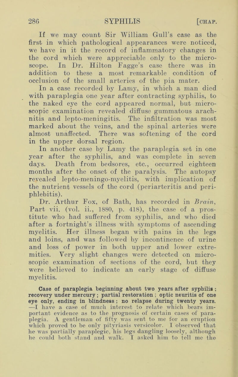 If we may count Sir William Gull’s case as the first in which pathological appearances were noticed, we have in it the record of inflammatory changes in the cord which were appreciable only to the micro- scope. In Dr. Hilton Fagge’s case there was in addition to these a most remarkable condition of occlusion of the small arteries of the pia mater. In a case recorded by Lamy, in which a man died with paraplegia one year after contracting syphilis, to the naked eye the cord appeared normal, but micro- scopic examination revealed diffuse gummatous arach- nitis and lepto-meningitis. The infiltration was most marked about the veins, and the spinal arteries were almost unaffected. There was softening of the cord in the upper dorsal region. In another case by Lamy the paraplegia set in one year after the syphilis, and was complete in seven days. Death from bedsores, etc., occurred eighteen months after the onset of the paralysis. The autopsy revealed lepto-meningo-myelitis, with implication of the nutrient vessels of the cord (periarteritis and peri- phlebitis). Dr. Arthur Fox, of Bath, has recorded in Brain, Part vii. (vol. ii., 1880, p. 418), the case of a pros- titute who had suffered from syphilis, and who died after a fortnight’s illness with symptoms of ascending myelitis. Her illness began with pains in the legs and loins, and was followed by incontinence of urine and loss of power in both upper and lower extre- mities. Very slight changes were detected on micro- scopic examination of sections of the cord, but they were believed to indicate an early stage of diffuse myelitis. Case of paraplegia beginning about two years after syphilis ; recovery under mercury; partial restoration ; optic neuritis of one eye only, ending in blindness ; no relapse during twenty years. —I have a case of much interest to relate which hears im- portant evidence as to the prognosis of certain cases of para- plegia. A gentleman of fifty was sent to me for an eruption which proved to he only pityriasis versicolor. I observed that he was partially paraplegic, his legs dangling loosely, although