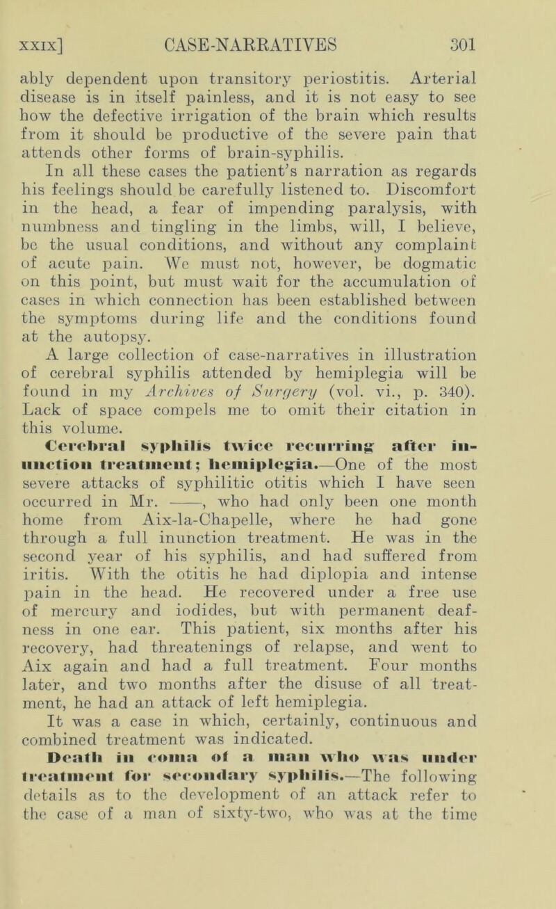 ably dependent upon transitory periostitis. Arterial disease is in itself painless, and it is not easy to see how the defective irrigation of the brain which results from it should be productive of the severe pain that attends other forms of brain-syphilis. In all these cases the patient’s narration as regards his feelings should be carefully listened to. Discomfort in the head, a fear of impending paralysis, with numbness and tingling in the limbs, will, I believe, be the usual conditions, and without any complaint of acute pain. We must not, however, be dogmatic on this point, but must wait for the accumulation of cases in which connection has been established between the symptoms during life and the conditions found at the autopsy. A large collection of case-narratives in illustration of cerebral syphilis attended by hemiplegia will be found in my Archives of Surgery (vol. vi., p. 340). Lack of space compels me to omit their citation in this volume. Cerebral syphilis twice recurring' sifter in- unction treatment; hemiplegia.—One of the most severe attacks of syphilitic otitis which I have seen occurred in Mr. , who had only been one month home from Aix-la-Chapelle, where he had gone through a full inunction treatment. He was in the second year of his syphilis, and had suffered from iritis. With the otitis he had diplopia and intense pain in the head. He recovered under a free use of mercury and iodides, but with permanent deaf- ness in one ear. This patient, six months after his recovery, had threatenings of relapse, and went to Aix again and had a full treatment. Four months later, and two months after the disuse of all treat- ment, he had an attack of left hemiplegia. It was a case in which, certainly, continuous and combined treatment was indicated. Dealli in <*0111:1 ol a man who was under treatment for secondary syphilis.—The following details as to the development of an attack refer to the case of a man of sixty-two, who was at the time