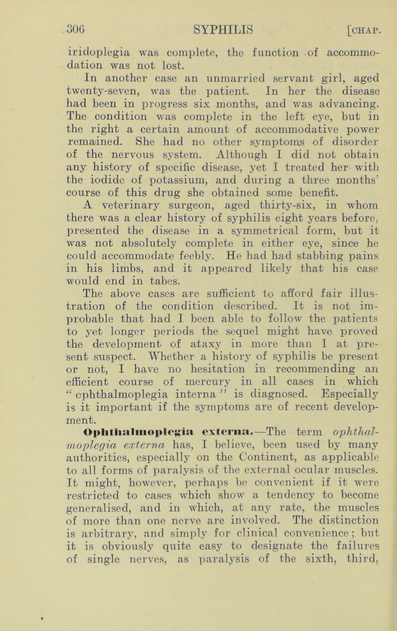 30 G SYPHILIS [chap. iridoplegia was complete, the function of accommo- dation was not lost. In another case an unmarried servant girl, aged twenty-seven, was the patient. In her the disease had been in progress six months, and was advancing. The condition was complete in the left eye, but in the right a certain amount of accommodative power remained. She had no other symptoms of disorder of the nervous system. Although I did not obtain any history of specific disease, yet I treated her with the iodide of potassium, and during a three months’ course of this drug she obtained some benefit. A veterinary surgeon, aged thirty-six, in whom there was a clear history of syphilis eight years before, presented the disease in a symmetrical form, but it was not absolutely complete in either eye, since he could accommodate feebly. He had had stabbing pains in his limbs, and it appeared likely that his case would end in tabes. The above cases are sufficient to afford fair illus- tration of the condition described. It is not im- probable that had I been able to follow the patients to yet longer periods the sequel might have proved the development of ataxy in more than I at pre- sent suspect. Whether a history of syphilis be present or not, I have no hesitation in recommending an efficient course of mercury in all cases in which “ ophthalmoplegia interna ” is diagnosed. Especially is it important if the symptoms are of recent develop- ment. 0|>litii:iliiioi>lo^i» externa.—The term ophthal- moplegia externa has, I believe, been used by many authorities, especially on the Continent, as applicable to all forms of paralysis of the external ocular muscles. It might, however, perhaps be convenient if it were restricted to cases which show a tendency to become generalised, and in which, at any rate, the muscles of more than one nerve are involved. The distinction is arbitrary, and simply for clinical convenience; but it is obviously quite easy to designate the failures of single nerves, as paralysis of the sixth, third,