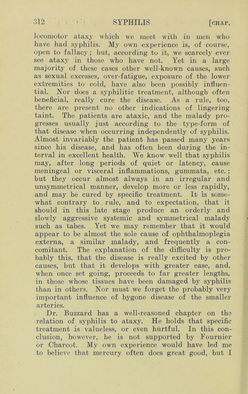 locomotor ataxy which we meet with in men who have had syphilis. My own experience is, of course, open to fallacy; but, according to it, we scarcely ever see ataxy in those who have not. Yet in a large majority of these cases other well-known causes, such as sexual excesses, over-fatigue, exposure of the lower extremities to cold, have also been possibly influen- tial. Nor does a syphilitic treatment, although often beneficial, really cure the disease. As a rule, too, there are present no other indications of lingering- taint. The patients are ataxic, and the malady pro- gresses usually just according to the type-form of that disease when occurring independently of syphilis. Almost invariably the patient has passed many years since his disease, and has often been during the in- terval in excellent health. We know well that syphilis may, after long periods of quiet or latency, cause meningeal or visceral inflammations, gummata, etc. ; but they occur almost always in an irregular and unsymmetrical manner, develop more or less rapidly, and may be cured by specific treatment. It is some- what contrary to rule, and to expectation, that it should in this late stage produce an orderly and slowly aggressive systemic and symmetrical malady such as tabes. Yet we may remember that it would appear to be almost the sole cause of ophthalmoplegia externa, a similar malady, and frequently a con- comitant. The explanation of the difficulty is pro- bably this, that the disease is really excited by other causes, but that it develops with greater ease, and, when once set going, proceeds to far greater lengths, in those whose tissues have been damaged by syphilis than in others. Nor must we forget the probably very important influence of bygone disease of the smaller arteries. Dr. Buzzard has a well-reasoned chapter on the relation of syphilis to ataxy. He holds that specific treatment is valueless, or even hurtful. In this con- clusion, however, he is not supported by Fournier or Charcot. My own experience would have led me to believe that mercury often does great good, but I