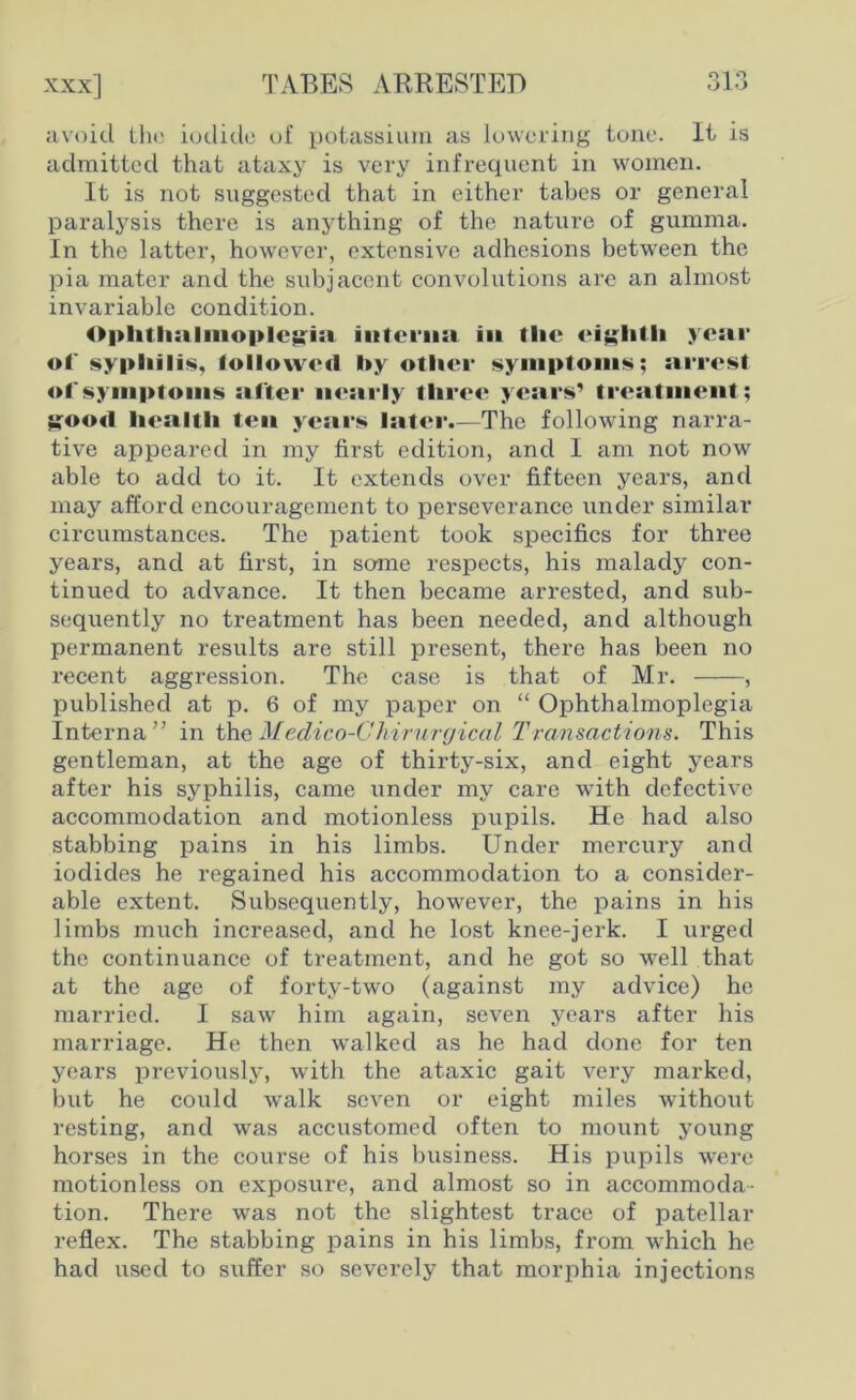 avoid the iodide of potassium as lowering tone. It is admitted that ataxy is very infrequent in women. It is not suggested that in either tabes or general paralysis there is anything of the nature of gumma. In the latter, however, extensive adhesions between the pia mater and the subjacent convolutions are an almost invariable condition. Ophthalmoplegia interna in the eighth year of syphilis, followed hy other symptoms; arrest of symptoms after nearly three years’ treatment; good health ten years later.—The following narra- tive appeared in my first edition, and I am not now able to add to it. It extends over fifteen years, and may afford encouragement to perseverance under similar circumstances. The patient took specifics for three years, and at first, in some respects, his malady con- tinued to advance. It then became arrested, and sub- sequently no treatment has been needed, and although permanent results are still present, there has been no recent aggression. The case is that of Mr. , published at p. 6 of my paper on “ Ophthalmoplegia Interna” in theMedico-Ghirurgical Transactions. This gentleman, at the age of thirty-six, and eight years after his syphilis, came under my care with defective accommodation and motionless pupils. He had also stabbing pains in his limbs. Under mercury and iodides he regained his accommodation to a consider- able extent. Subsequently, howrever, the pains in his limbs much increased, and he lost knee-jerk. I urged the continuance of treatment, and he got so well that at the age of forty-two (against my advice) he married. I saw him again, seven years after his marriage. He then walked as he had done for ten years previously, with the ataxic gait very marked, but he could walk seven or eight miles without resting, and was accustomed often to mount young horses in the course of his business. His pupils wrere motionless on exposure, and almost so in accommoda- tion. There wras not the slightest trace of patellar reflex. The stabbing pains in his limbs, from which he had used to suffer so severely that morphia injections