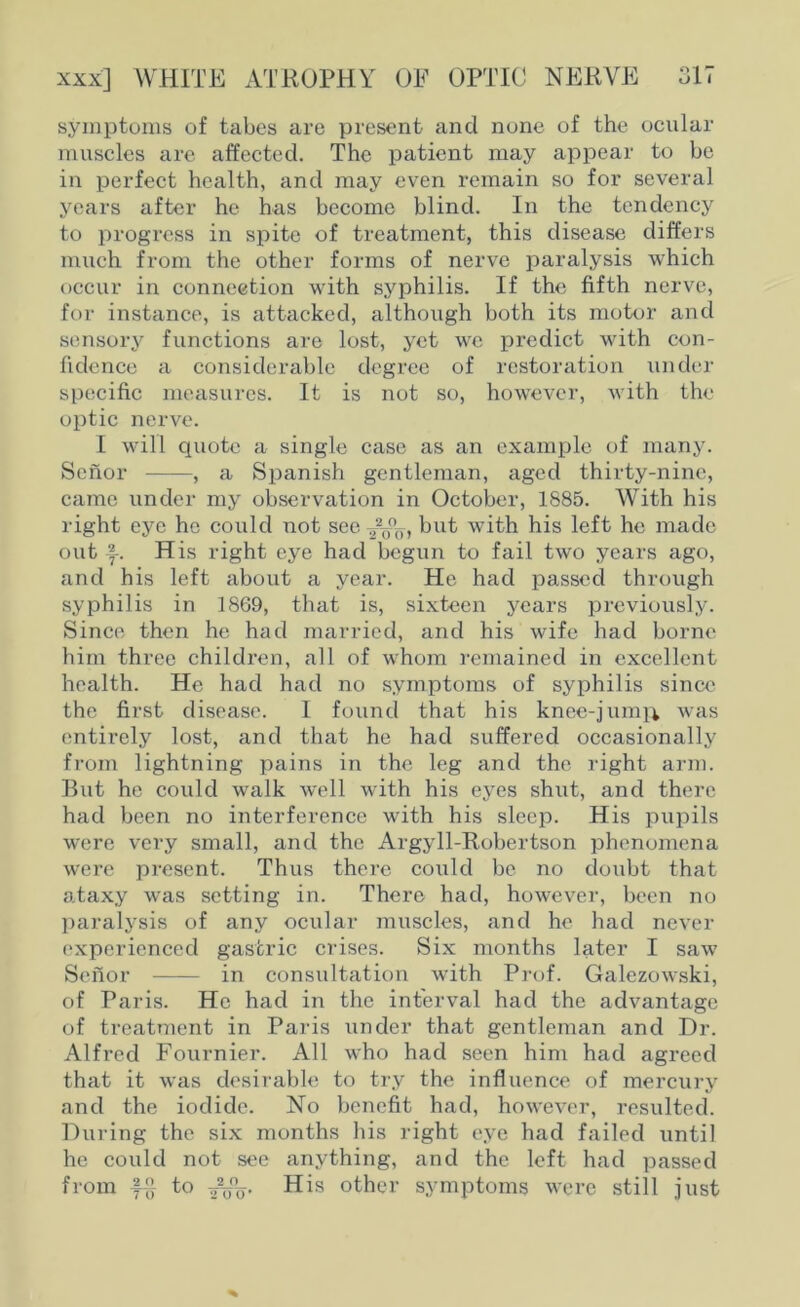 017 xxx] WHITE ATROPHY OF OPTIC NERVE symptoms of tabes are present and none of the ocular muscles are affected. The patient may appear to be in perfect health, and may even remain so for several years after he has become blind. In the tendency to progress in spite of treatment, this disease differs much from the other forms of nerve paralysis which occur in connection with syphilis. If the fifth nerve, for instance, is attacked, although both its motor and sensory functions are lost, yet we predict with con- fidence a considerable degree of restoration under specific measures. It is not so, however, with the optic nerve. I will quote a single case as an example of many. Scnor , a Spanish gentleman, aged thirty-nine, came under my observation in October, 1885. With his right eye he could not see but with his left he made out His right eye had begun to fail two years ago, and his left about a year. He had passed through syphilis in 1869, that is, sixteen years previously. Since then he had married, and his wife had borne him three children, all of whom remained in excellent health. He had had no symptoms of syphilis since the first disease. I found that his knee-jumii was entirely lost, and that he had suffered occasionally from lightning pains in the leg and the right arm. But he could walk well with his eyes shut, and there had been no interference with his sleep. His pupils were very small, and the Argyll-Robertson phenomena were present. Thus there could be no doubt that ataxy was setting in. There had, however, been no paralysis of any ocular muscles, and he had never experienced gastric crises. Six months later I saw Sefior in consultation with Prof. Galezowski, of Paris. He had in the interval had the advantage of treatment in Paris under that gentleman and Dr. Alfred Fournier. All who had seen him had agreed that it was desirable to try the influence of mercury and the iodide. No benefit had, however, resulted. During the six months his right eye had failed until he could not see anything, and the left had passed from to 2^%. His other symptoms were still just
