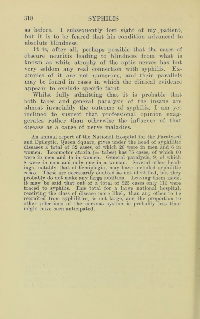 as before. I subsequently lost sight of my (patient, but it is to be feared that his condition advanced to absolute blindness. It is, after all, perhaps possible that the cases of obscure neuritis leading to blindness from what is known as white atrophy of the optic nerves has but very seldom any real connection w'ith syphilis. Ex- amples of it are not numerous, and their parallels may be found in cases in which the clinical evidence appears to exclude specific taint. Whilst fully admitting that it is probable that both tabes and general paralysis of the insane are almost invariably the outcome of syphilis, I am yet inclined to suspect that professional opinion exag- gerates rather than otherwise the influence of that disease as a cause of nerve maladies. An annual report of tlie National Hospital for tlie Paralysed and Epileptic, Queen Square, gives under tlie liead of syphilitic diseases a total of 32 oases, of which 26 were in men and 6 in women. Locomotor ataxia ,(= tabes) has 75 oases, of which 60 were in men and 15 in women. General paralysis, 9, of which 8 were in men and only one in a woman. Several other head- ings, notably that of hemiplegia, may have included syphilitic cases. These are necessarily omitted as not identified, but they probably do not make any large addition. Leaving them aside, it may be said that out of a total of 925 cases only 116 were traced to syphilis. This total for a large national hospital, receiving the class of disease more likely than any other to be recruited from syphilitics, is not large, and the proportion to other affections of the nervous system is probably less than might have been anticipated.