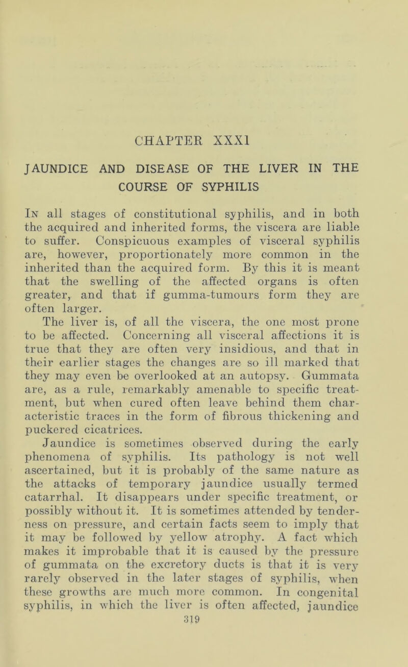 CHAPTER XXXI JAUNDICE AND DISEASE OF THE LIVER IN THE COURSE OF SYPHILIS In all stages of constitutional syphilis, and in both the acquired and inherited forms, the viscera are liable to suffer. Conspicuous examples of visceral syphilis are, however, proportionately more common in the inherited than the acquired form. By this it is meant that the swelling of the affected organs is often greater, and that if gumma-tumours form they arc often larger. The liver is, of all the viscera, the one most prone to be affected. Concerning all visceral affections it is true that they are often very insidious, and that in their earlier stages the changes are so ill marked that they may even be overlooked at an autopsy. Gummata are, as a rule, remarkably amenable to specific treat- ment, but when cured often leave behind them char- acteristic traces in the form of fibrous thickening and puckered cicatrices. Jaundice is sometimes observed during the early phenomena of syphilis. Its pathology is not well ascertained, but it is probably of the same nature as the attacks of temporary jaundice usually termed catarrhal. It disappears under specific treatment, or possibly without it. It is sometimes attended by tender- ness on pressure, and certain facts seem to imply that it may be followed by yellow atrophy. A fact which makes it improbable that it is caused by the pressure of gummata on the excretory ducts is that it is very rarely observed in the later stages of syphilis, when these growths are much more common. In congenital syphilis, in which the liver is often affected, jaundice