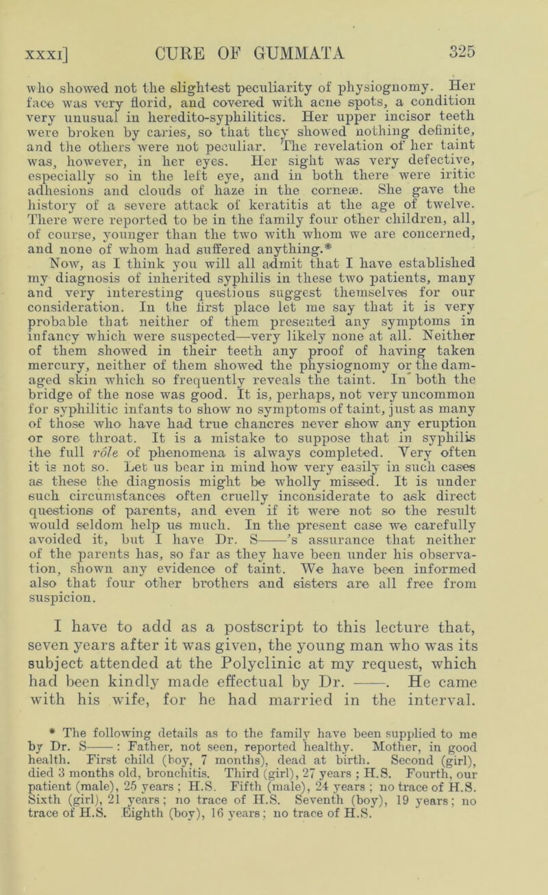 wlio showed not the slightest peculiarity of physiognomy. Her face was very florid, and covered with acne spots, a condition very unusual in heredito-syphilitics. Her upper incisor teeth were broken by caries, so that they showed nothing definite, and the others were not peculiar. The revelation of her taint was, however, in her eyes. Her sight was very defective, especially so in the left eye, and in both there were iritic adhesions and clouds of haze in the corneae. She gave the history of a severe attack of keratitis at the age of twelve. There were reported to be in the family four other children, all, of course, younger than the two with whom we are concerned, and none of whom had suffered anything.* Now, as I think you will all admit that I have established my diagnosis of inherited syphilis in these two patients, many and very interesting questions suggest themselves for our consideration. In the first place let me say that it is very probable that neither of them presented any symptoms in infancy which were suspected—very likely none at all. Neither of them showed in their teeth any proof of having taken mercury, neither of them showed the physiognomy or the dam- aged skin which so frequently reveals the taint. In both the bridge of the nose was good. It is, perhaps, not very uncommon for syphilitic infants to show no symptoms of taint, just as many of those who have had true chancres never show any eruption or sore throat. It is a mistake to suppose that in syphilis the full role of phenomena is always completed. Yery often it is not so. Let us bear in mind how very easily in such cases as these the diagnosis might be wholly missed. It is under such circumstances often cruelly inconsiderate to ask direct questions of parents, and even if it wei-e not so the result w'ould seldom help us much. In the present case we carefully avoided it, but I have Dr. S ’s assurance that neither of the parents lias, so far as they have been under his observa- tion, shown any evidence of taint. We have been informed also that four other brothers and sisters are all free from suspicion. I have to add as a postscript to this lecture that, seven years after it was given, the young man who was its subject attended at the Polyclinic at my request, which had been kindly made effectual by Dr. . He came with his wife, for he had married in the interval. * The following details as to the family have been supplied to me by Dr. S : Father, not seen, reported healthy. Mother, in good health. First child (hoy, 7 months), dead at birth. Second (girl), died 3 months old, bronchitis. Third (girl), 27 years ; H.S. Fourth, our patient (male), 25 years ; H.S. Fifth (male), 24 years ; no trace of H.S. Sixth (girl), 21 years; no trace of H.S. Seventh (boy), 19 years; no trace of H.S. Eighth (boy), 16 years; no trace of H.S.