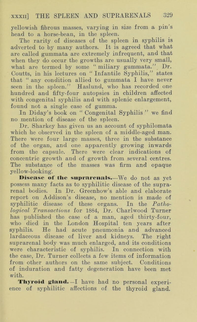 yellowish fibrous masses, varying in size from a pin’s head to a horse-bean, in the spleen. The rarity of diseases of the spleen in syphilis is adverted to by many authors. It is agreed that what are called gummata are extremely infrequent, and that when they do occur the growths are usually very small, what are termed by some “ miliary gummata.” Dr. Coutts, in his lectures on “ Infantile Syphilis,” states that “ any condition allied to gummata I have never seen in the spleen.” Haslund, who has recorded one hundred and fifty-four autopsies in children affected with congenita] syphilis and with splenic enlargement, found not a single case of gumma. In Diday’s book on “ Congenital Syphilis ” we find no mention of disease of the spleen. Dr. Sharkey has given us an account of syphilomata which he observed in the spleen of a middle-aged man. There were four large masses, three in the substance of the organ, and one apparently growing inwards from the capsule. There were clear indications of concentric growth and of growth from several centres. The substance of the masses was firm and opaque yellow-looking. Disease of tlie suprarenals.—We do not as yet possess many facts as to syphilitic disease of the supra- renal bodies. In Dr. Greenhow’s able and elaborate report on Addison’s disease, no mention is made of syphilitic disease of these organs. In the Patho- logical Transactions for 1884, Dr. Charlwood Turner has published the case of a man, aged thirty-four, who died in the London Hospital ten years after syphilis. He had acute pneumonia and advanced lardaceous disease of liver and kidneys. The right suprarenal body was much enlarged, and its conditions were characteristic of syphilis. In connection with the case, Dr. Turner collects a few items of information from other authors on the same subject. Conditions of induration and fatty degeneration have been met with. Thyroid glarnl. — I have had no personal experi- ence of syphilitic affections of the thyroid gland.
