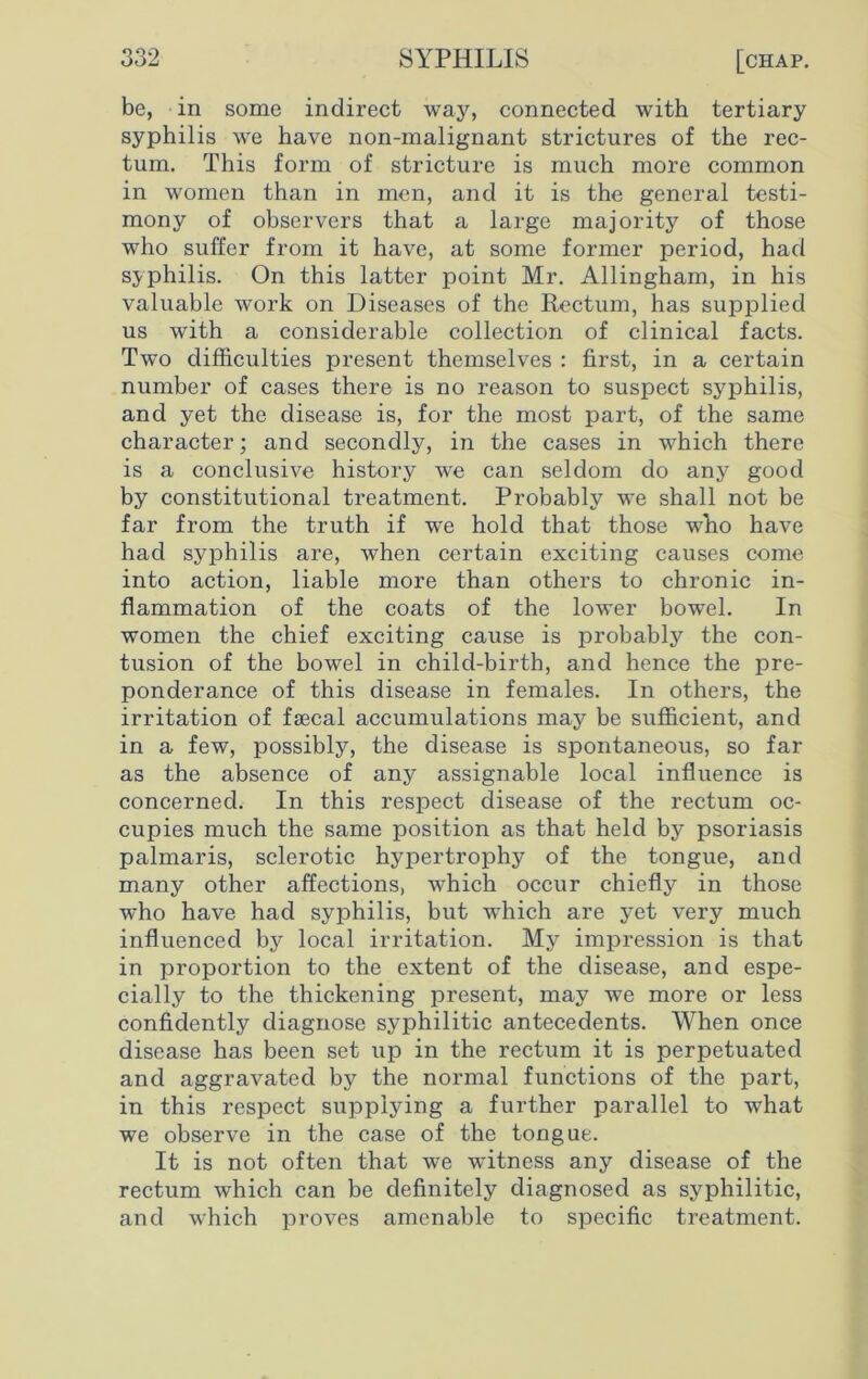 be, in some indirect way, connected with tertiary syphilis we have non-malignant strictures of the rec- tum. This form of stricture is much more common in women than in men, and it is the general testi- mony of observers that a large majority of those who suffer from it have, at some former period, had syphilis. On this latter point Mr. Allingham, in his valuable work on Diseases of the Rectum, has supplied us with a considerable collection of clinical facts. Two difficulties present themselves : first, in a certain number of cases there is no reason to suspect syphilis, and yet the disease is, for the most part, of the same character; and secondly, in the cases in which there is a conclusive history we can seldom do any good by constitutional treatment. Probably we shall not be far from the truth if we hold that those who have had syphilis are, when certain exciting causes come into action, liable more than others to chronic in- flammation of the coats of the lower bowel. In women the chief exciting cause is probably the con- tusion of the bowel in child-birth, and hence the pre- ponderance of this disease in females. In others, the irritation of faecal accumulations may be sufficient, and in a few, possibly, the disease is spontaneous, so far as the absence of any assignable local influence is concerned. In this respect disease of the rectum oc- cupies much the same position as that held by psoriasis palmaris, sclerotic hypertrophy of the tongue, and many other affections, which occur chiefly in those who have had syphilis, but which are yet very much influenced by local irritation. My impression is that in proportion to the extent of the disease, and espe- cially to the thickening present, may we more or less confidently diagnose syphilitic antecedents. When once disease has been set up in the rectum it is perpetuated and aggravated by the normal functions of the part, in this respect supplying a further parallel to what we observe in the case of the tongue. It is not often that we witness any disease of the rectum which can be definitely diagnosed as syphilitic, and which proves amenable to specific treatment.