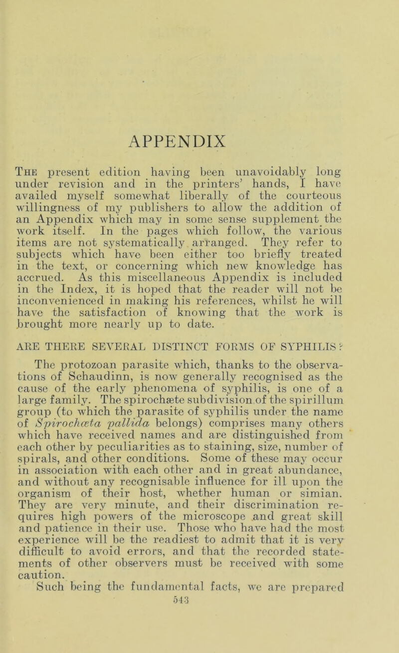 APPENDIX The present edition having been unavoidably long under revision and in the printers’ hands, I have availed myself somewhat liberally of the courteous willingness of my publishers to allow the addition of an Appendix which may in some sense supplement the work itself. In the pages which follow, the various items are not systematically arranged. They refer to subjects which have been either too briefly treated in the text, or concerning which new knowledge has accrued. As this miscellaneous Appendix is included in the Index, it is hoped that the reader will not be inconvenienced in making his references, whilst he will have the satisfaction of knowing that the work is brought more nearly up to date. ARE THERE SEVERAL DISTINCT FORMS OF SYPHILIS ? The protozoan parasite which, thanks to the observa- tions of Schaudinn, is now generally recognised as the cause of the early phenomena of syphilis, is one of a large family. The spirochsete subdivision of the spirillum group (to which the parasite of syphilis under the name of Spirochceta pallida belongs) comprises many others which have received names and are distinguished from each other by peculiarities as to staining, size, number of spirals, and other conditions. Some of these may occur in association with each other and in great abundance, and without any recognisable influence for ill upon the organism of their host, whether human or simian. They are very minute, and their discrimination re- quires high powers of the microscope and great skill and patience in their use. Those who have had the most experience will be the readiest to admit that it is very- difficult to avoid errors, and that the recorded state- ments of other observers must be received with some caution. Such being the fundamental facts, we are prepared
