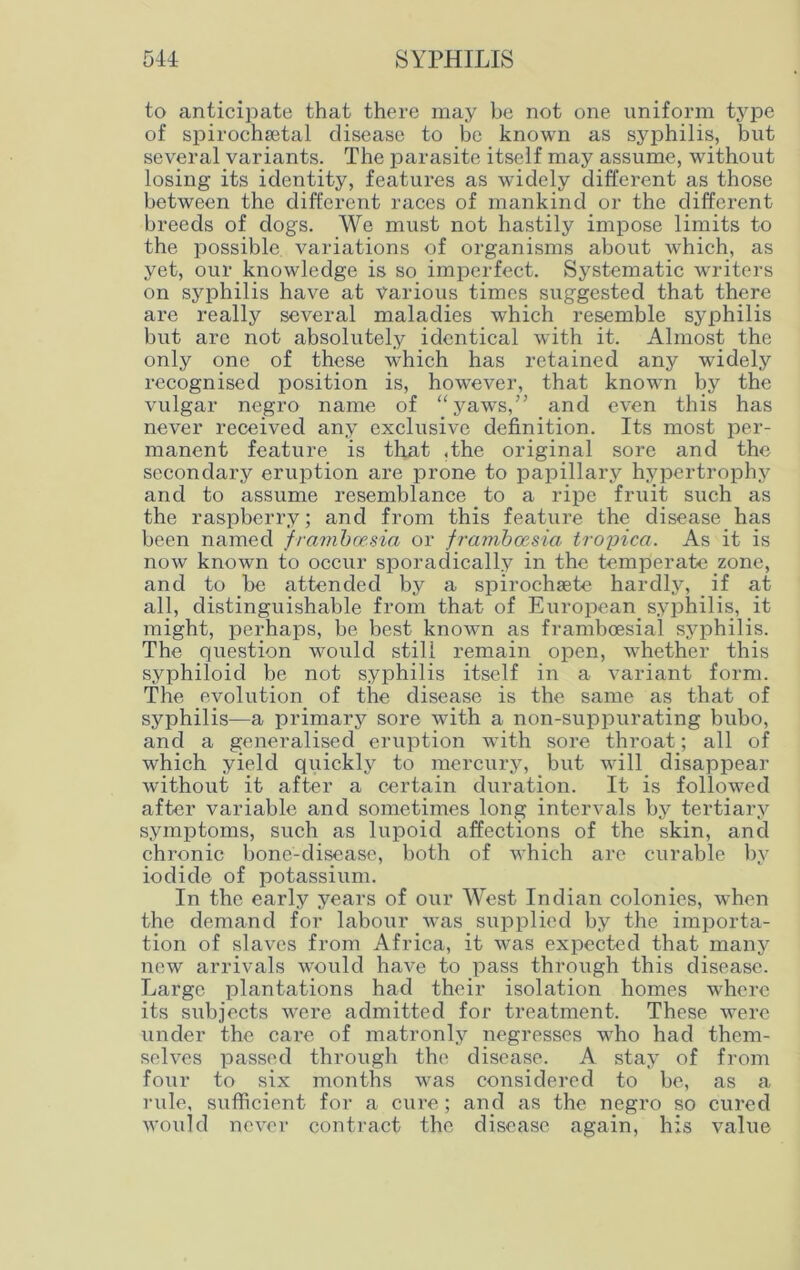 to anticipate that there may be not one uniform type of spirochsetal disease to be known as syphilis, but several variants. The parasite itself may assume, without losing its identity, features as widely different as those between the different races of mankind or the different breeds of dogs. We must not hastily impose limits to the possible variations of organisms about which, as yet, our knowledge is so imperfect. Systematic writers on syphilis have at Various times suggested that there are really several maladies which resemble syphilis but are not absolutely identical with it. Almost the only one of these which has retained any widely recognised position is, however, that known by the vulgar negro name of “yaws,” and even this has never received any exclusive definition. Its most per- manent feature is that ,the original sore and the secondary eruption are prone to papillary hypertrophy and to assume resemblance to a ripe fruit such as the raspberry; and from this feature the disease has been named framboesia or framboesia tropica. As it is now known to occur sporadically in the temperate zone, and to he attended by a spirochsete hardly, if at all, distinguishable from that of European syphilis, it might, perhaps, be best known as framboesial syphilis. The question would still remain open, whether this syphiloid be not syphilis itself in a variant form. The evolution of the disease is the same as that of syphilis—a primary sore with a non-suppurating bubo, and a generalised eruption with sore throat; all of which yield quickly to mercury, but will disappear without it after a certain duration. It is followed after variable and sometimes long intervals by tertiary symptoms, such as lupoid affections of the skin, and chronic bone-disease, both of which are curable by iodide of potassium. In the early years of our West Indian colonies, when the demand for labour was supplied by the importa- tion of slaves from Africa, it was expected that many new arrivals would have to pass through this disease. Large plantations had their isolation homes where its subjects were admitted for treatment. These were under the care of matronly negresses who had them- selves passed through the disease. A stay of from four to six months was considered to be, as a rule, sufficient for a cure ; and as the negro so cured would never contract the disease again, his value