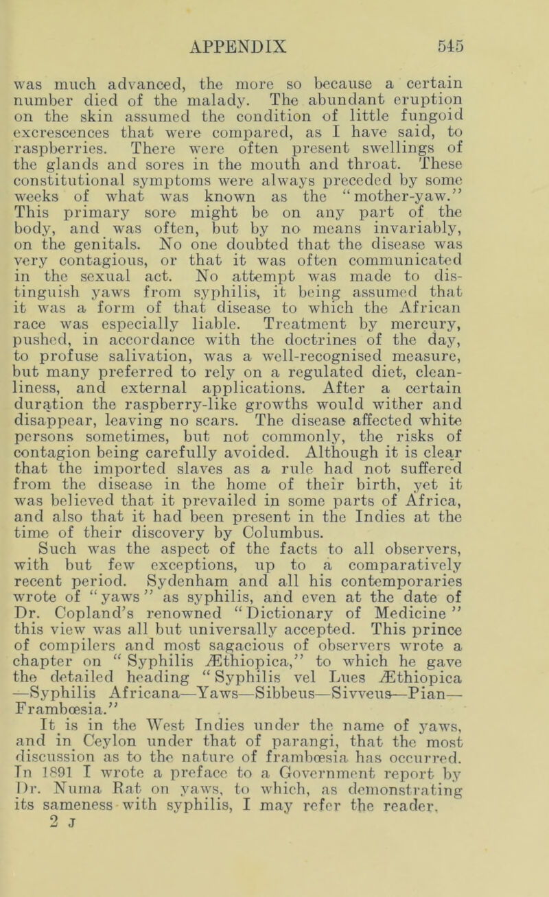 was much advanced, the more so because a certain number died of the malady. The abundant eruption on the skin assumed the condition of little fungoid exci’escences that were compared, as I have said, to raspberries. There were often present swellings of the glands and sores in the mouth and throat. These constitutional symptoms were always preceded by some weeks of wrhat was known as the “mother-yaw.” This primary sore might be on any part of the body, and was often, but by no means invariably, on the genitals. No one doubted that the disease was very contagious, or that it was often communicated in the sexual act. No attempt was made to dis- tinguish yaws from syphilis, it being assumed that it was a form of that disease to which the African race was especially liable. Treatment by mercury, pushed, in accordance with the doctrines of the day, to profuse salivation, was a well-recognised measure, but many preferred to rely on a regulated diet, clean- liness, and external applications. After a certain duration the raspberry-like growths would wither and disappear, leaving no scars. The disease affected white persons sometimes, but not commonly, the risks of contagion being carefully avoided. Although it is clear that the imported slaves as a rule had not suffered from the disease in the home of their birth, yet it was believed that it prevailed in some parts of Africa, and also that it had been present in the Indies at the time of their discovery by Columbus. Such was the aspect of the facts to all observers, with but few exceptions, up to a comparatively recent period. Sydenham and all his contemporaries wrote of “ yaws ” as syphilis, and even at the date of Dr. Copland’s renowned “Dictionary of Medicine” this view was all but universally accepted. This prince of compilers and most sagacious of observers wrote a chapter on “ Syphilis iEthiopica,” to which he gave the detailed heading “ Syphilis vel Lues /Ethiopica —Syphilis Africana—Yaws—Sibbcus—Sivveus—Pian— Framboesia.” It is in the West Indies under the name of yaws, and in Ceylon under that of parangi, that the most discussion as to the nature of framboesia has occurred. Tn 1891 I wrote a preface to a Government report by Dr. Numa Rat on yaws, to which, as demonstrating its sameness with syphilis, I may refer the reader. 2 j
