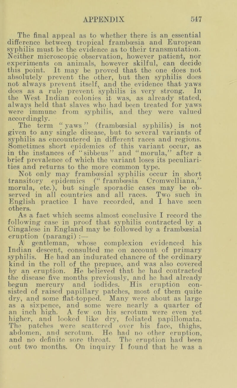 The final appeal as to whether there is an essential difference between tropical framboesia and European syphilis must be the evidence as to their transmutation. Neither microscopic observation, however patient, nor experiments on animals, however skilful, can decide this point. It may be proved that the one does not absolutely prevent the other, but then syphilis does not always prevent itself, and the evidence that yaws docs as a rule prevent syphilis is very strong. In the West Indian colonies it was, as already stated, always held that slaves who had been treated for yaws were immune from syphilis, and they were valued accordingly. The term “yaws” (frambcesial syphilis) is not given to any single disease, but to several variants of syphilis as encountered in different races and regions. Sometimes short epidemics of this variant occur, as in the instances of “ sibbeus” and “morula,” after a brief prevalence of which the variant loses its peculiari- ties and returns to the more common type. Not only may frambcesial syphilis occur in short transitory epidemics (“ frambeesia Cromwelliana,” morula, etc.), but single sporadic cases may be ob- served in all countries and all races. Two such in English practice I have recorded, and I have seen others. As a fact which seems almost conclusive I record the following case in proof that syphilis contracted by a Cingalese in England may be followed by a frambcesial eruption (parangi) : — A gentleman, whose complexion evidenced his Indian descent, consulted me on account of primary syphilis. He had an indurated chanci’e of the ordinary kind in the roll of the prepuce, and was also covered by an eruption. He believed that he had contracted the disease five months previously, and he had already begun mercury and iodides. His eruption con- sisted of raised papillary patches, most of them quite dry, and some flat-topped. Many were about as large as a sixpence, and some were nearly a quarter of an inch high. A few on his scrotum were even yet higher, and looked like dry, foliated papillomata. The patches were scattered over his face, thighs, abdomen, and scrotum. He had no other eruption, and no definite sore throat. The eruption had been out two months. On inquiry I found that he was a
