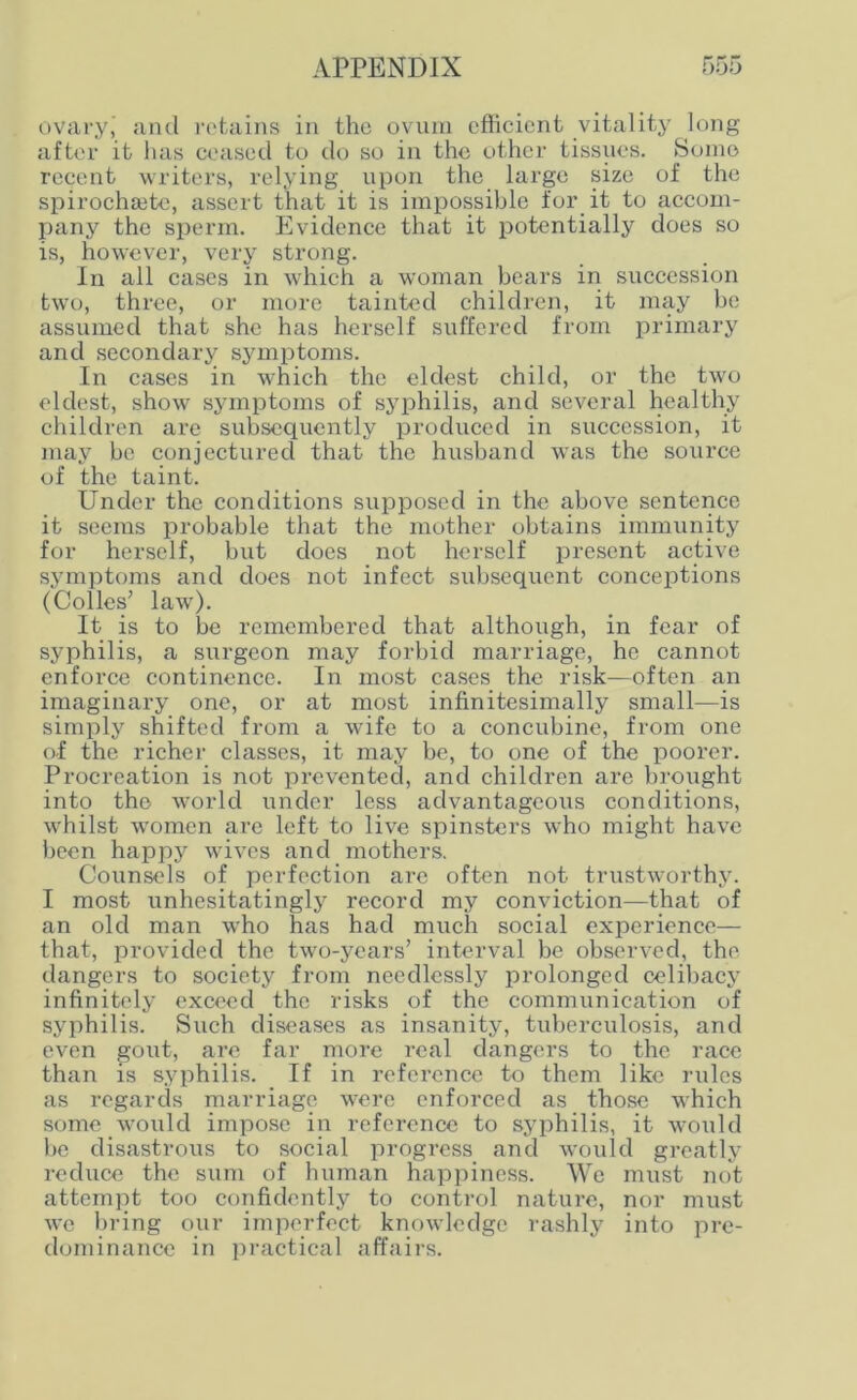 ovary’ and retains in the ovum efficient vitality long after it lias ceased to do so in the other tissues. Some recent writers, relying upon the large size of the spirochsete, assert that it is impossible for it to accom- pany the sperm. Evidence that it potentially does so is, however, very strong. In all cases in which a woman bears in succession two, three, or more tainted children, it may be assumed that she has herself suffered from primary and secondary symptoms. In cases in which the eldest child, or the two eldest, show symptoms of syphilis, and several healthy children are subsequently produced in succession, it may be conjectured that the husband was the source of the taint. Under the conditions supposed in the above sentence it seems probable that the mother obtains immunity for herself, but does not herself present active symptoms and does not infect subsequent conceptions (Colies’ law). It is to be remembered that although, in fear of syphilis, a surgeon may forbid marriage, he cannot enforce continence. In most cases the risk—often an imaginary one, or at most infinitesimally small—is simply shifted from a wife to a concubine, from one of the richer classes, it may be, to one of the poorer. Procreation is not prevented, and children are brought into the world under less advantageous conditions, whilst women are left to live spinsters who might have been happy wives and mothers. Counsels of perfection are often not trustworthy. I most unhesitatingly record my conviction—that of an old man who has had much social experience— that, provided the two-years’ interval be observed, the dangers to society from needlessly prolonged celibacy infinitely exceed the risks of the communication of syphilis. Such diseases as insanity, tuberculosis, and even gout, are far more real dangers to the race than is syphilis. If in reference to them like rules as regards marriage were enforced as those which some would impose in reference to syphilis, it would be disastrous to social progress and would greatly reduce the sum of human happiness. We must not attempt too confidently to control nature, nor must we bring our imperfect knowledge rashly into pre- dominance in practical affairs.