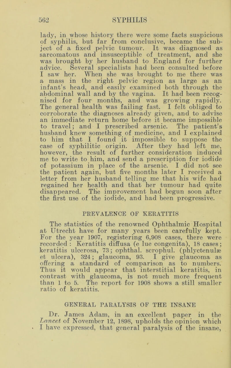lady, in whose history there were some facts suspicious of syphilis, but far from conclusive, became the sub- ject of a fixed pelvic tumour. It was diagnosed as sarcomatous and insusceptible of treatment, and she was brought by her husband to England for further advice. Several specialists had been consulted before I saw her. When she was brought to me there was a mass in the right pelvic region as large as an infant’s head, and easily examined both through the abdominal wall and by the vagina. It had been recog- nised for four months, and was growing rapidly. The general health was failing fast. I felt obliged to corroborate the diagnoses already given, and to advise an immediate return home before it became impossible to travel; and I prescribed arsenic. The patient’s husband knew something of medicine, and I explained to him that I found it impossible to suppose the case of syphilitic origin. After they had left me, however, the result of further consideration induced me to write to him, and send a prescription for iodide of potassium in place of the arsenic. I did not see the patient again, but five months later I received a letter from her husband telling me that his wife had regained her health and that her tumour had quite disappeared. The improvement had begun soon after the first use of the iodide, and had been progressive. PREVALENCE OF KERATITIS The statistics of the renowned Ophthalmic Hospital at Utrecht have for many years been carefully kept. For the year 1907, registering 6,908 cases, there were recorded : Keratitis diffusa (e lue congenita), 18 cases; keratitis ulcerosa, 73; ophthal. scrophul. (phlyctenulae et ulcera), 324; glaucoma, 93. I give glaucoma as offering a standard of comparison as to numbers. Thus it would appear that interstitial keratitis, in contrast with glaucoma, is not much more frequent than 1 to 5. The report for 1908 shows a still smaller ratio of keratitis. GENERAL PARALYSIS OF THE INSANE Dr. James Adam, in an excellent paper in the Lancet of November 12, 1898, upholds the opinion which I have expressed, that general paralysis of the insane,
