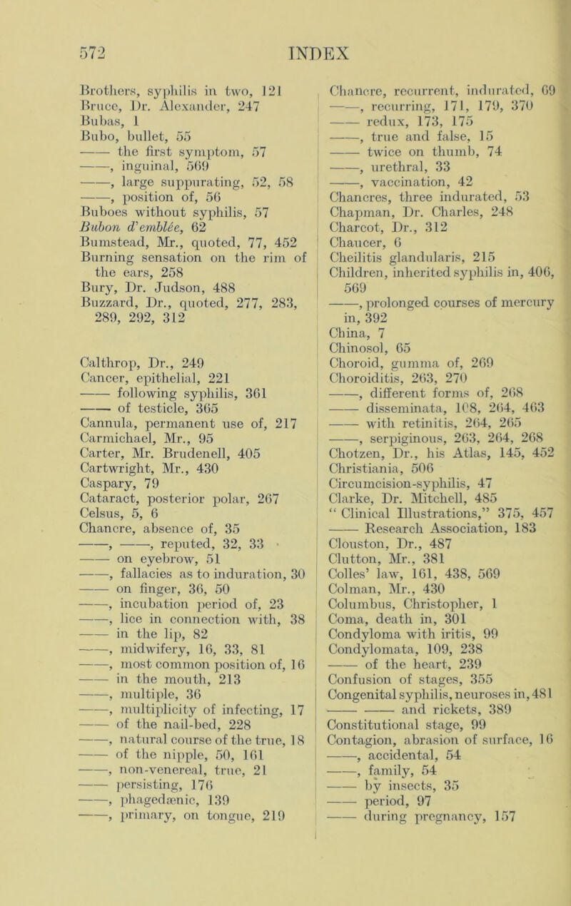 Brothers, syphilis in two, 121 Bruce, Dr. Alexander, 247 Bubas, 1 Bubo, bullet, 55 the first symptom, 57 , inguinal, 569 ——, large suppurating, 52, 58 , position of, 56 Buboes without syphilis, 57 Bubon d'embUe, 62 Bumstead, Mr., quoted, 77, 452 Burning sensation on the rim of the ears, 258 Bury, Dr. Judson, 488 Buzzard, Dr., quoted, 277, 283, 289, 292, 312 Calthrop, Dr., 249 Cancer, epithelial, 221 following syphilis, 361 of testicle, 365 Cannula, permanent use of, 217 Carmichael, Mr., 95 Carter, Mr. Brudenell, 405 Cartwright, Mr., 430 Caspary, 79 Cataract, posterior polar, 267 Celsus, 5, 6 Chancre, absence of, 35 , , reputed, 32, 33 ■ on eyebrow, 51 , fallacies as to induration, 30 on finger, 36, 50 , incubation period of, 23 , lice in connection with, 38 in the lip, 82 , midwifery, 16, 33, 81 , most common position of, 16 in the mouth, 213 , multiple, 36 , multiplicity of infecting, 17 of the nail-bed, 228 , natural course of the true, 18 of the nipple, 50, 161 , non-venereal, true, 21 persisting, 17<i , phagedsenic, 139 , primary, on tongue, 219 . Chancre, recurrent, indurated, 69 ——, recurring, 171, 179, 370 redux, 173, 175 ——, true and false, 15 twice on thumb, 74 , urethral, 33 , vaccination, 42 Chancres, three indurated, 53 Chapman, Dr. Charles, 248 Charcot, Dr., 312 Chaucer, 6 Cheilitis glandularis, 215 Children, inherited syphilis in, 406, 569 , prolonged courses of mercury in, 392 China, 7 Chinosol, 65 Choroid, gumma of, 269 Choroiditis, 263, 279 , different forms of, 268 disseminata, 108, 264, 463 with retinitis, 264, 265 , serjiiginous, 263, 264, 268 Chotzen, Dr., his Atlas, 145, 452 Christiania, 506 Circumcision-syphilis, 47 Clarke, Dr. Mitchell, 485 “ Clinical Illustrations,” 375, 457 Research Association, 183 Clouston, Dr., 487 Clutton, Mr., 381 Codes’ law, 161, 438, 569 Colman, Mr., 430 Columbus, Christopher, 1 Coma, death in, 301 Condyloma with iritis, 99 Condylomata, 109, 238 | of the heart, 239 Confusion of stages, 355 Congenital syphilis, neuroses in, 4S1 and rickets, 389 Constitutional stage, 99 Contagion, abrasion of surface, 16 , accidental, 54 ! , family, 54 by insects, 35 period, 97 during pregnancy, 157 I