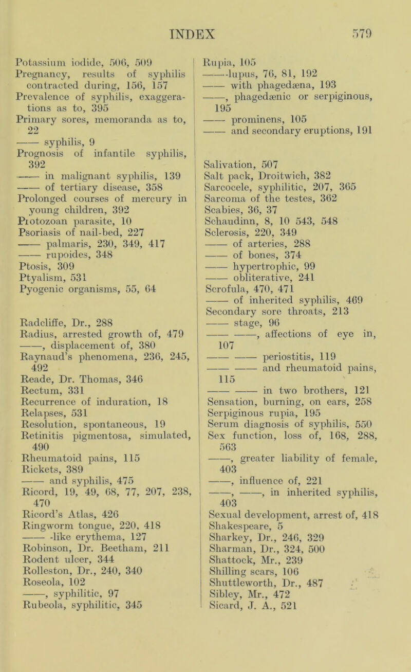 Potassium iodide, 506, 509 Pregnancy, results of syphilis contracted during, 156, 157 Prevalence of syphilis, exaggera- tions as to, 395 Primary sores, memoranda as to, 22 syphilis, 9 Prognosis of infantile syphilis, 392 in malignant syphilis, 139 of tertiary disease, 358 Prolonged courses of mercury in young children, 392 Protozoan parasite, 10 Psoriasis of nail-bed, 227 palmaris, 230, 349, 417 rupoides, 348 Ptosis, 309 Ptyalism, 531 Pyogenic organisms, 55, 64 Radcliffe, Dr., 288 Radius, arrested growth of, 479 , displacement of, 380 Raynaud’s phenomena, 236, 245, 492 Reade, Dr. Thomas, 346 Rectum, 331 Recurrence of induration, 18 Relapses, 531 Resolution, spontaneous, 19 Retinitis pigmentosa, simulated, 490 Rheumatoid pains, 115 Rickets, 389 and syphilis, 475 Ricord, 19, 49, 68, 77, 207, 238, 470 Ricord’s Atlas, 426 Ringworm tongue, 220, 418 like erythema, 127 Robinson, Dr. Beetham, 211 Rodent ulcer, 344 Rolleston, Dr., 240, 340 Roseola, 102 , syphilitic, 97 Rubeola, syphilitic, 345 ! ltupia, 105 -lupus, 76, 81, 192 with phagedgena, 193 j , phagedsenic or serpiginous, 195 prominens, 105 and secondary eruptions, 191 Salivation, 507 Salt pack, Droitwich, 382 Sarcocele, syphilitic, 207, 365 j Sarcoma of the testes, 362 Scabies, 36, 37 Schaudinn, 8, 10 543, 548 Sclerosis, 220, 349 of arteries, 288 of bones, 374 hypertrophic, 99 | obliterative, 241 Scrofula, 470, 471 of inherited syphilis, 469 Secondary sore throats, 213 stage, 96 , affections of eye in, 107 periostitis, 119 and rheumatoid pains, 115 in two brothers, 121 Sensation, burning, on ears, 258 Serpiginous rupia, 195 Serum diagnosis of syphilis, 550 Sex function, loss of, 168, 288, 563 , greater liability of female, 403 , influence of, 221 , , in inherited syphilis, 403 Sexual development, arrest of, 418 Shakespeare, 5 Sharkey, Dr., 246, 329 j Sharman, Dr., 324, 500 Shattock, Mr., 239 Shilling scars, 106 Shuttleworth, Dr., 487 Sibley, Mr., 472 I Sicard, J. A., 521