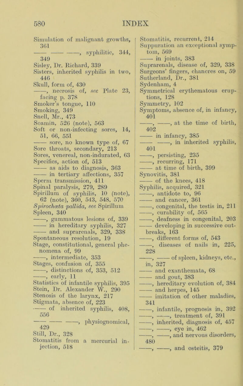 Simulation of malignant growths, 301 —— , syphilitic, 344, 349 Sisley, Dr. Richard, 339 Sisters, inherited syphilis in two, 440 Skull, form of, 430 , necrosis of, see Plate 23, facing p. 378 Smoker’s tongue, 110 Smoking, 349 Snell, Mr., 473 Soamin, 520 (note), 563 Soft or non-infecting sores, 14, 51, 66, 551 sore, no known type of, 67 Sore throats, secondary, 213 Sores, venereal, non-indurated, 63 Specifics, action of, 513 as aids to diagnosis, 363 in tertiary affections, 357 Sperm transmission, 411 Spinal paralysis, 279, 289 Spirillum of syphilis, 10 (note), 62 (note), 360, 543, 548. 570 Spirochceta pallida, see Spirillum Spleen, 340 , gummatous lesions of, 339 in hereditary syphilis, 327 and suprarenals, 329, 338 Spontaneous resolution, 19 Stage, constitutional, general phe- nomena of, 99 , intermediate, 353 Stages, confusion of, 355 , distinctions of, 353, 512 , early, 11 Statistics of infantile syphilis, 395 Stein, Dr. Alexander W., 290 Stenosis of the larynx, 217 Stigmata, absence of, 223 of inherited syphilis, 408, 556 , physiognomical, 429 Still, Dr., 328 Stomatitis from a mercurial in- jection, 518 Stomatitis, recurrent, 214 Suppuration an exceptional symp- tom, 569 in joints, 383 Suprarenals, disease of, 329, 338 Surgeons’ fingers, chancres on, 59 Sutherland, Dr., 381 Sydenham, 4 Symmetrical erythematous erup- tions, 128 Symmetry, 102 Symptoms, absence of, in infancy, 401 , , at the time of birth, 402 in infancy, 385 , in inherited syphilis, 401 , persisting, 235 , recurring, 171 at time of birth, 399 Synovitis, 381 of the knees, 418 Syphilis, acquired, 321 , antidote to, 96 and cancer, 361 , congenital, the testis in, 211 , curability of, 565 , deafness in congenital, 203 developing in successive out- breaks, 163 , different forms of, 543 , diseases of nails in, 225, 228 , of spleen, kidneys, etc., in, 327 and exanthemata, 68 and gout, 383 , hereditary evolution of, 384 and herpes, 145 j imitation of other maladies, 341 , infantile, prognosis in, 392 , , treatment of, 391 , inherited, diagnosis of, 457 , , eye in, 462 , , and nervous disorders, 480 , , and osteitis, 379