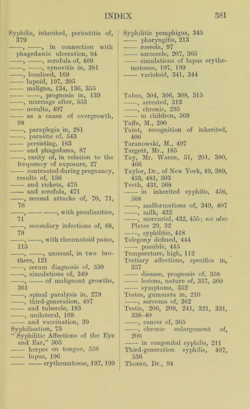 Syphilis, inherited, periostitis of, 379 , , in connection with phagedaenic ulceration, 94 , , scrofula of, 469 , , synovitis in, 381 -, localised, 169 lupoid, 197, 205 maligna, 134, 136, 355 , prognosis in, 139 , marriage after, 553 occulta, 497 as a cause of overgrowth, 98 , paraplegia in, 281 , parasite of, 543 persisting, 163 and phagediena, 87 , rarity of, in relation to the frccpiency of exposure, 27 contracted during pregnancy, results of, 156 and rickets, 475 and scrofula, 471 , second attacks of, 70, 71, 76 , , with peculiarities, 71 , secondary infections of, 68, 79 , , with rheumatoid pains, 115 , , unusual, in two bro- thers, 121 , serum diagnosis of, 550 , simulations of, 349 , of malignant growths, 361 , spinal paralysis in, 279 , third-generation, 497 and tubercle, 183 , unilateral, 169 and vaccination, 39 Syphilisation, 75 “ Syphilitic Affections of the Eye and Ear,” 505 herpes on tongue, 558 lupus, 196 erythematosus,-197, 199 Syphilitic pemphigus, 345 pharyngitis, 213 roseola, 97 sarcocele, 207, 365 simulations of lupus erythe- matosus, 197, 199 varioloid, 341, 344 Tabes, 304, 306, 308, 315 , arrested, 313 ——, chronic, 295 in children, 569 Taffe, M., 290 Taint, recognition of inherited, 406 Taranowski, M., 497 Targett, Mr., 185 Tay, Mr. Waren, 51, 201, 380, 466 Taylor, Dr., of New York, 49, 389, 453, 481, 503 Teeth, 431, 568 in inherited syphilis, 456, 568 , malformations of, 349, 407 , milk, 432 , mercurial, 432, 455; see also Plates 29, 32 -, syphilitic, 418 Telegony defined, 444 possible, 445 Temperature, high, 112 Tertiary affections, specifics in, 357 disease, prognosis of, 358 lesions, nature of, 357, 560 symptoms, 352 Testes, gummata in, 210 , sarcoma of, 362 Testis, 206, 209, 241, 321, 331, 338-40 , cancer of, 365 , chronic enlargement of, 206 i in congenital syphilis, 211 Third-generation syphilis, 497, 556 | Thorne, Dr., 94