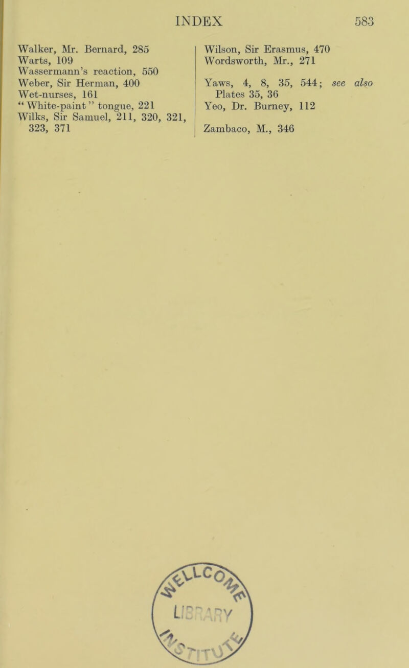Walker, Mr. Bernard, 285 Warts, 109 Wassermann’s reaction, 550 Weber, Sir Herman, 400 Wet-nurses, 161 “White-paint” tongue, 221 Wilks, Sir Samuel, 211, 320, 321, WTilson, Sir Erasmus, 470 Wordsworth, Mr., 271 Yaws, 4, 8, 35, 544; see also Plates 35, 36 Yeo, Dr. Burney, 112