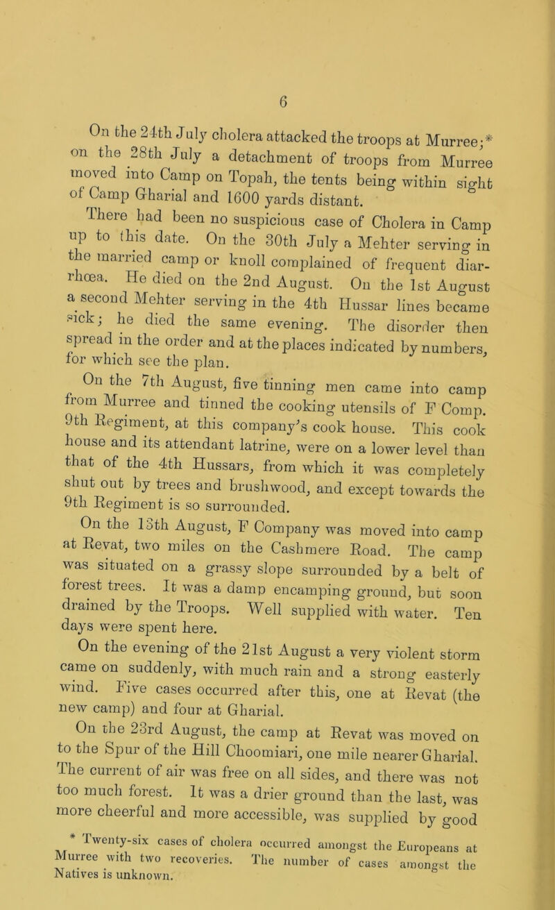 On the 24th July cholera attacked the troops at Murree;* on the 28th July a detachment of troops from Murree moved into Camp on Topah, the tents being within sight of Camp Gharial and 1600 yards distant. There had been no suspicious case of Cholera in Camp np to (his date. On the 30th July a Mehter serving in the married camp or knoll complained of frequent diar- rhoea. He died on the 2nd August. On the 1st August a second Mehter serving in the 4th Hussar lines became sick ; he died the same evening. The disorder then spread m the order and at the places indicated by numbers, for which see the plan. On the 7th August, five tinning men came into camp from Murree and tinned the cooking utensils of F Comp. 9th Regiment, at this company's cook house. This cook house and its attendant latrine, were on a lower level than that of the 4th Hussars, from which it was completely shut out by trees and brushwood, and except towards the 9th Regiment is so surrounded. On the 13th August, F Company was moved into camp at Revat, two miles on the Cashmere Road. The camp was situated on a grassy slope surrounded by a belt of forest trees. It was a damp encamping ground, bur soon drained by the Troops. Well supplied with water. Ten days were spent here. On the evening of the 21st August a very violent storm came on suddenly, with much rain and a strong easterly wind. Five cases occurred after this, one at Revat (the new camp) and four at Gharial. On the 2brd August, the camp at Revat was moved on to the Spur of the Hill Choomiari, one mile nearer Gharial. I he current of air was free on all sides, and there was not too much forest. It was a drier ground than the last, was more cheerful and more accessible, was supplied by good * I wenty-six cases of cholera occurred amongst the Europeans at Murree with two recoveries. The number of cases amongst the Natives is unknown.
