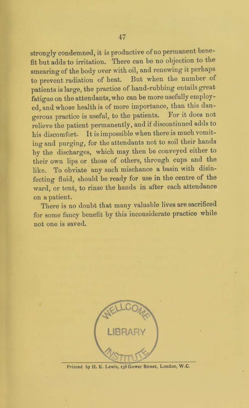 strongly condemned, it is productive of no permanent bene- fit but adds to irritation. There can be no objection to the smearing of the body over with oil, and renewing it perhaps to prevent radiation of heat. But when the number of patients is large, the practice of hand-rubbing entails great fatigue on the attendants, who can be more usefully employ- ed, and whose health is of more importance, than this dan- gerous practice is useful, to the patients. For it does not relieve the patient permanently, and if discontinued adds to his discomfort* It is impossible when there is much vomit- ing and purging, for the attendants not to soil their hands by the discharges, which may then be conveyed either to their own lips or those of others, through cups and the like. To obviate any such mischance a basin with disin- fecting fluid, should be ready for use in the centre of the ward, or tent, to rinse the hands in after each attendance on a patient. There is no doubt that many valuable lives are sacrificed for some fancy benefit by this inconsiderate practice while not one is saved. Printed by H. K. Lewis, 136 Gower Street, London, W.C.