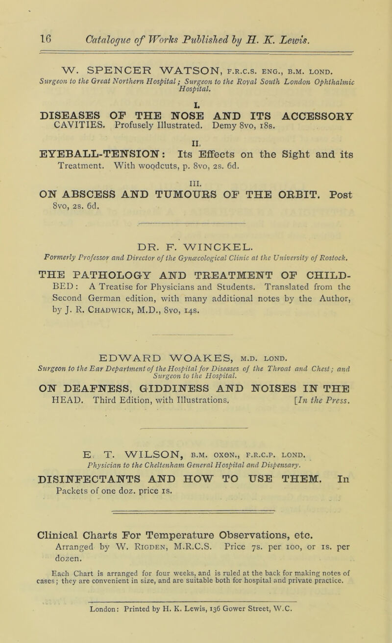 W. SPENCER WATSON, f.r.c.s. eng., b.m. lond. Surgeon to the Great Northern Hospital; Surgeon to the Royal South London Ophthalmic Hospital. I. DISEASES OF THE NOSE AND ITS ACCESSORY CAVITIES. Profusely Illustrated. Demy 8vo, 18s. II. EYEBALL-TENSION: Its Effects on the Sight and its Treatment. With woodcuts, p. 8vo, 2s. 6d. III. ON ABSCESS AND TUMOURS OF THE ORBIT. Post 8vo, 2S. 6d. DR. F. WINCKEL. Formerly Professor and Director of the Gynaecological Clinic at the University of Rostock. THE PATHOLOGY AND TREATMENT OF CHILD- BED: A Treatise for Physicians and Students. Translated from the Second German edition, with many additional notes by the Author, by J. R. Chadwick, M.D., 8vo, 14s. EDWARD WOAKES, m.d. lond. Surgeon to the Ear Department of the Hospital for Diseases of the Throat and Chest; and Surgeon to the Hospital. ON DEAFNESS, GIDDINESS AND NOISES IN THE HEAD. Third Edition, with Illustrations. [In the Press. E. T. WILSON, B.M. OX0N., F.R.C.P. LOND. Physician to the Cheltenham General Hospital and Dispensary. DISINFECTANTS AND HOW TO USE THEM. In Packets of one doz. price is. Clinical Charts For Temperature Observations, etc. Arranged by W. Rigden, M.R.C.S. Price 7s. per 100, or is. per dozen. Each Chart is arranged for four weeks, and is ruled at the back for making notes of cases ; they are convenient in size, and are suitable both for hospital and private practice. London: Printed by H. K. Lewis, 136 Gower Street, W.C.