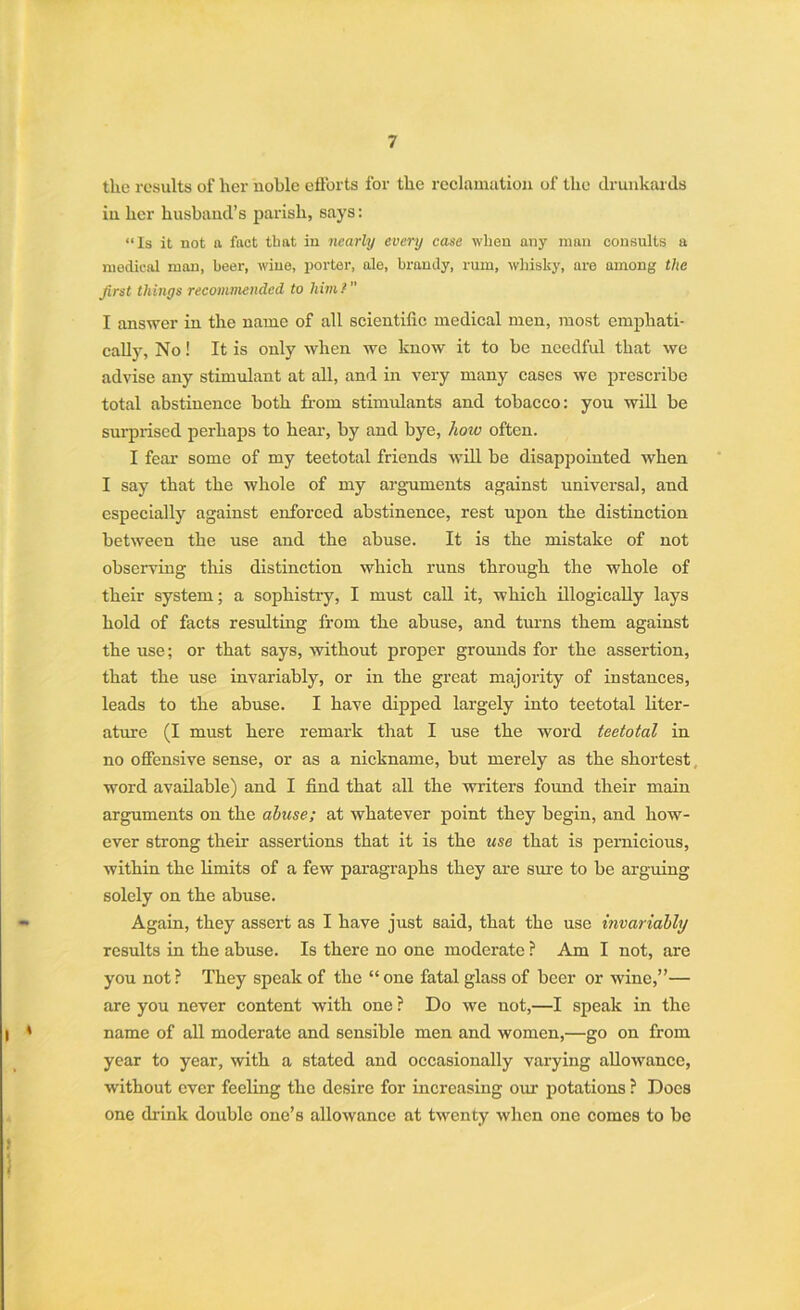 the results of her noble efforts for the reclamation of the drunkards in her husband’s parish, says: “Is it not a fact that in nearly every case when any man consults a medical man, beer, wine, porter, ale, brandy, rum, whisky, are among the first things recommended to him l I answer in the name of all scientific medical men, most emphati- cally, No! It is only when we know it to be needful that we advise any stimulant at all, and in very many cases we prescribe total abstinence both from stimulants and tobacco: you will be surprised perhaps to hear, by and bye, how often. I fear some of my teetotal friends will be disappointed when I say that the whole of my arguments against universal, and especially against enforced abstinence, rest upon the distinction between the use and the abuse. It is the mistake of not observing this distinction which runs through the whole of their system; a sophistry, I must call it, which illogically lays hold of facts resulting from the abuse, and turns them against the use; or that says, without proper grounds for the assertion, that the use invariably, or in the great majority of instances, leads to the abuse. I have dipped largely into teetotal liter- ature (I must here remark that I use the word teetotal in no offensive sense, or as a nickname, but merely as the shortest word available) and I find that all the writers found their main arguments on the abuse; at whatever point they begin, and how- ever strong their assertions that it is the use that is pernicious, within the limits of a few paragraphs they are sure to be arguing solely on the abuse. Again, they assert as I have just said, that the use invariably results in the abuse. Is there no one moderate ? Am I not, are you not? They speak of the “ one fatal glass of beer or wine,”— are you never content with one ? Do we not,—I speak in the name of all moderate and sensible men and women,—go on from year to year, with a stated and occasionally varying allowance, without ever feeling the desire for increasing our potations ? Does one drink double one’s allowance at twenty when one comes to be