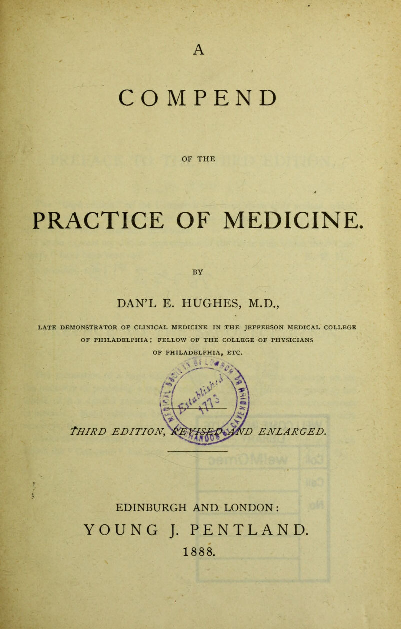 A CO MPEND OF THE PRACTICE OF MEDICINE. BY DAN’L E. HUGHES, M.D., LATE DEMONSTRATOR OF CLINICAL MEDICINE IN THE JEFFERSON MEDICAL COLLEGE OF PHILADELPHIA; FELLOW OF THE COLLEGE OF PHYSICIANS OF PHILADELPHIA, ETC. EDINBURGH AND. LONDON : YOUNG J. PENTLAND. 1888.