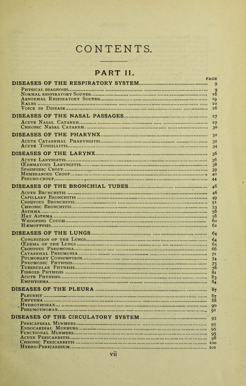 PART II. PAGE DISEASES OF THE RESPIRATORY SYSTEM 9 Physical diagnosis 9 Normal respiratory Sounds 16 Abnormal Respiratory Sounds 19 Rales 22 Voice in Disease 26 DISEASES OF THE NASAL PASSAGES 27 Acute Nasal Catarrh 27 Chronic Nasal Catarrh 30 DISEASES OF THE PHARYNX 32 Acute Catarrhal Pharyngitis 32 Acute Tonsillitis 34 DISEASES OF THE LARYNX Acute Laryngitis CEdematous Laryngitis Spasmodic Croup Membranous Croup Pseudo-croup DISEASES OF THE BRONCHIAL TUBES Acute Bronchitis Capillary Bronchitis Croupous Bronchitis Chronic Bronchitis Asthma Hay Asthma Whooping Cough Haemoptysis DISEASES OF THE LUNGS Congestion of the Lungs OEdema of the Lungs Croupous Pneumonia Catarrhal Pneumonia Pulmonary Consumption.... Pneumonic Phthisis Tubercular Phthisis Fibroid Phthisis Acute Phthisis Emphysema • 36 • 36 .. 38 •• 39 - 40 ,. 44 46 46 49 51 53 60 62 64 64 6.S 66 71 74 75 78 81 DISEASES OF THE PLEURA Pleurisy Empyema , Hydrothorax Pneumothorax DISEASES OF THE CIRCULATORY SYSTEM, Pericardial Murmurs Endocardial Murmurs Functional Murmurs Acute Pericarditis Chronic Pericarditis Hydro-Pericardium vii 90 91 93 95 95 95 98 100 101