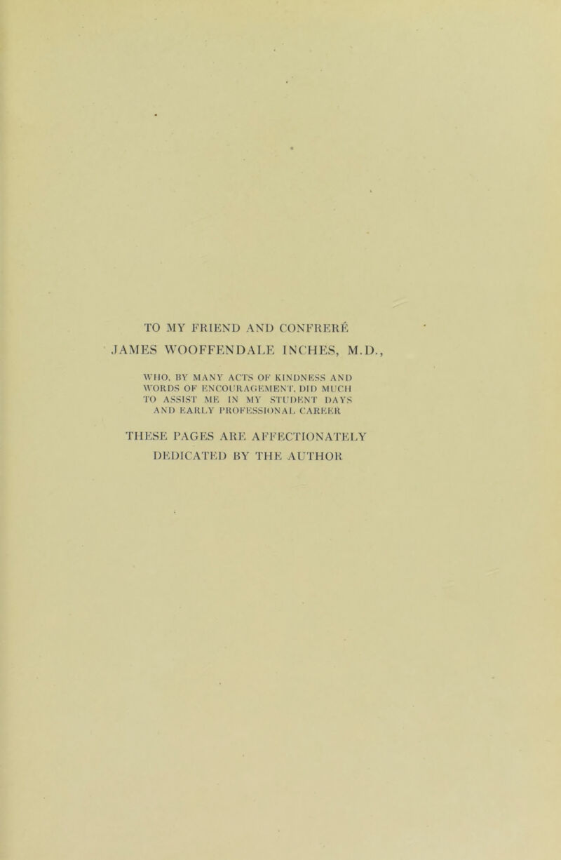 TO MY FRIEND AND CONFRERE JAMES WOOFFENDALE INCHES, M.D., WHO, BY MANY ACTS OF KINDNESS AND WORDS OK ENCOURAGEMENT, DID MUCH TO ASSIST ME IN MY STUDENT DAYS AND EARLY PROFESSIONAL CAREER THESE PAGES ARE AFFECTIONATELY DEDICATED BY TIIE AUTHOR