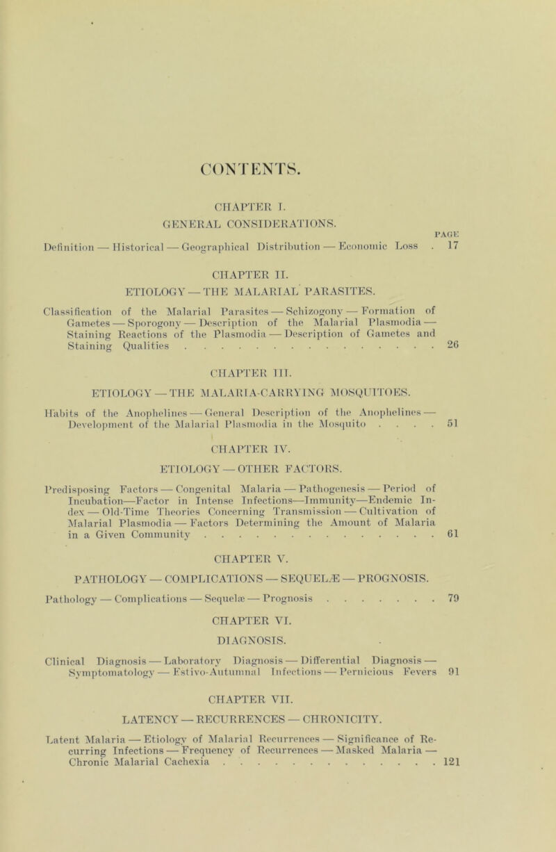 PAGE 17 CONTENTS. CHAPTER r. G ENERAL CONSIDE RATI ON S. Definition — Historical — Geographical Distribution — Economic Loss CHAPTER II. ETIOLOGY —THE MALARIAL PARASITES. Classification of the Malarial Parasites — Schizogony — Formation of Gametes — Sporogony — Description of the Malarial Plasmodia — Staining Reactions of the Plasmodia — Description of Gametes and Staining Qualities 26 CHAPTER TIT. ETIOLOGY —THE MALARIA-CARRYING MOSQUITOES. Habits of the Anophelines-—-General Description of the Anophelines — Development of the Malarial Plasmodia in the Mosquito .... 51 CHAPTER IV. ETIOLOGY — OTHER FACTORS. Predisposing Factors — Congenital Malaria — Pathogenesis — Period of Incubation—Factor in Intense Infections—Immunity—Endemic In- dex— Old-Time Theories Concerning Transmission — Cultivation of Malarial Plasmodia — Factors Determining the Amount of Malaria in a Given Community 61 CHAPTER V. PATHOLOGY — COMPLICATIONS — SEQUELAE — PROGNOSIS. Pathology — Complications — Sequela; — Prognosis 79 CHAPTER VI. DIAGNOSIS. Clinical Diagnosis — Laboratory Diagnosis — Differential Diagnosis—■ Symptomatology — Estivo-Autumnal Infections — Pernicious Fevers 91 CHAPTER VII. LATENCY — RECURRENCES — CHRONICITY. Latent Malaria — Etiology of Malarial Recurrences — Significance of Re- curring Infections — Frequency of Recurrences — Masked Malaria — Chronic Malarial Cachexia 121