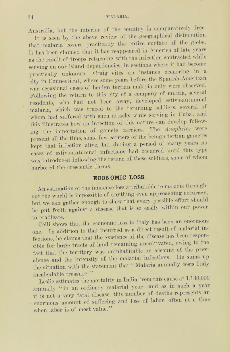 Australia, but the interior of the country is comparatively fiee. It is seen by the above review of the geographical distribution _ lhat malaria covers practically the entire surface of the globe. It has been claimed that it has reappeared in America of late years as the result of troops returning with the infection contracted while serving on our island dependencies, in sections where it had become practically unknown. Craig cites an instance occurring in a city in Connecticut, where some years before the Spanish-Amencan war occasional cases of benign tertian malaria only were observed. Following the return to this city of a company of militia, several residents, who had not been away, developed estivo-autumnal malaria, which was traced to the returning soldiers, several of whom had suffered with such attacks while serving in Cuba; and this illustrates how an infection of this nature can develop follow- ing the importation of gamete carriers. The Anopheles were present all the time, some few carriers of the benign tertian gametes kept that infection alive, but during a period of many years no cases of estivo-autumnal infections had occurred until this type was introduced following the return of these soldiers, some of whom harbored the crescentic forms. ECONOMIC LOSS. An estimation of the immense loss attributable to malaria through- out the world is impossible of anything even approaching accuracv, but we can gather enough to show that every possible effort should be put forth against a disease that is so easily within our power to eradicate. Celli shows that the economic loss to Italy has been an enormous one. In addition to that, incurred as a direct result of malarial in- fections, he claims that the existence of the disease has been respon- sible for large tracts of land remaining uncultivated, owing to the fact that the territory was uninhabitable on account of the prev- alence and the intensity of the malarial infections. He sums up the situation with the statement that “Malaria annually costs Italy incalculable treasure.” . .-.lonnnn Leslie estimates the mortality in India from this cause at 1,130,000 annually “in an ordinary malarial year—and as in such a year it is not a very fatal disease, this number of deaths represents, an enormous amount of suffering and loss of labor, often at a time when labor is of most value.