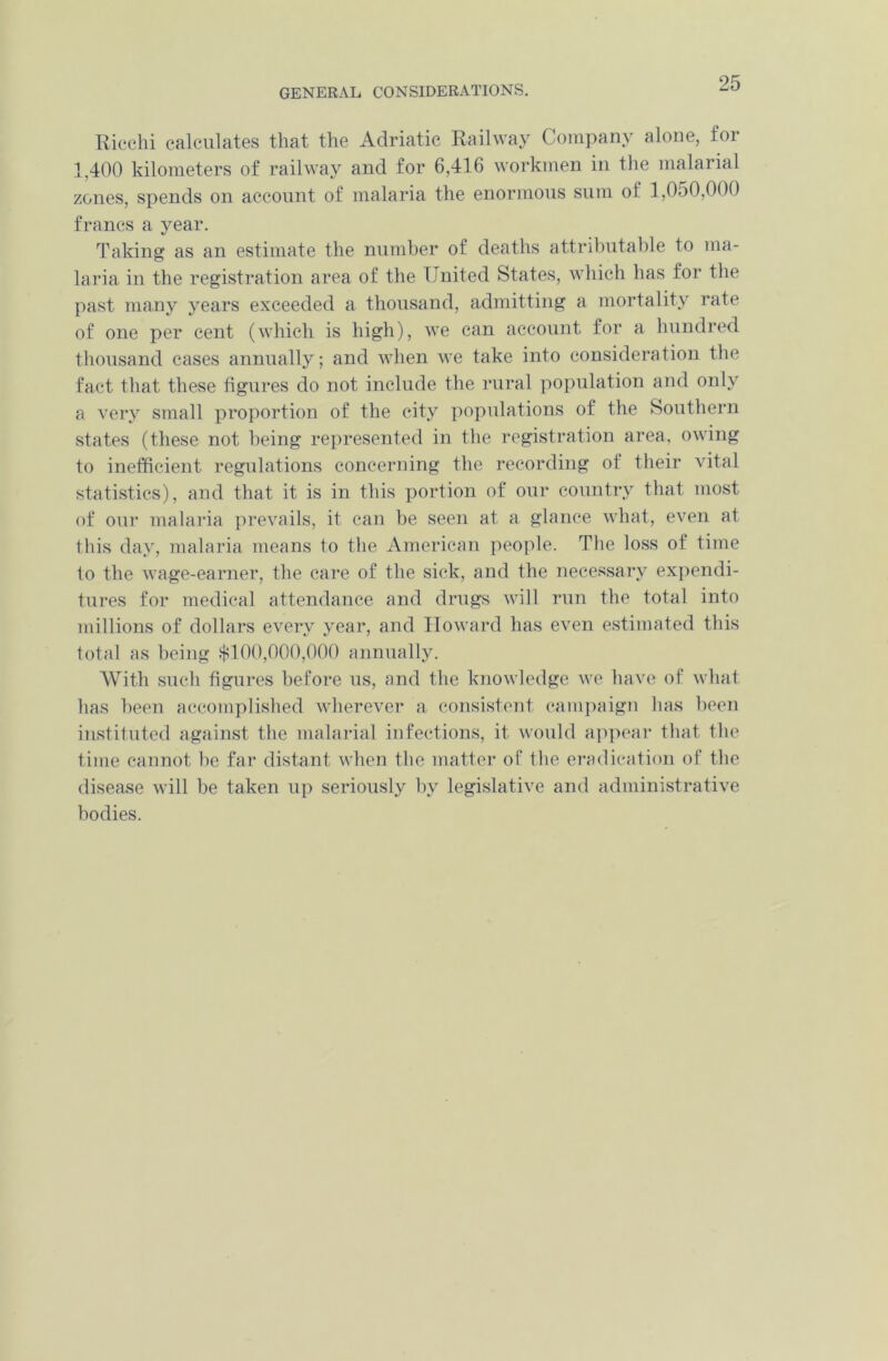 Ricchi calculates that the Adriatic Railway Company alone, for 1,400 kilometers of railway and for 6,416 workmen in the malarial zones, spends on account of malaria the enormous sum of l,0o0,000 francs a year. Taking as an estimate the number of deaths attributable to ma- laria in the registration area of the United States, which has for the past many years exceeded a thousand, admitting a mortality rate of one per cent (which is high), we can account for a hundred thousand cases annually; and when we take into consideration the fact that these figures do not include the rural population and only a very small proportion of the city populations of the Southern states (these not being represented in the registration area, owing to inefficient regulations concerning the recording of their vital statistics), and that it is in this portion of our country that most of our malaria prevails, it can be seen at a glance what, even at this day, malaria means to the American people. The loss of time to the wage-earner, the care of the sick, and the necessary expendi- tures for medical attendance and drugs will run the total into millions of dollars every year, and Howard has even estimated this total as being $100,000,000 annually. With such figures before us, and the knowledge we have of what has been accomplished wherever a consistent campaign has been instituted against the malarial infections, it would appear that the time cannot be far distant when the matter of the eradication of the disease will be taken up seriously by legislative and administrative bodies.