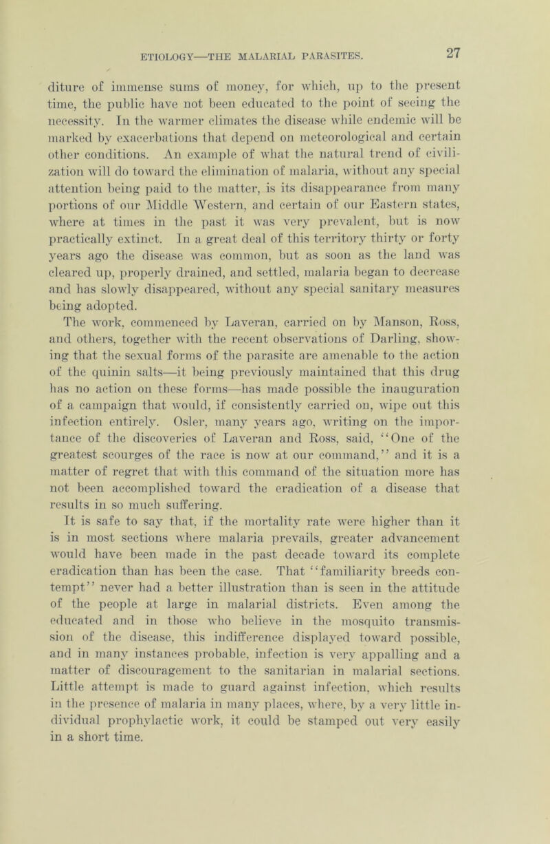 ETIOLOGY—THE MALARIAL PARASITES. diture of immense sums of money, for which, up to the present time, the public have not been educated to the point of seeing the necessity. In the warmer climates the disease while endemic will be marked by exacerbations that depend on meteorological and certain other conditions. An example of what the natural trend of civili- zation will do toward the elimination of malaria, without any special attention being paid to the matter, is its disappearance from many portions of our Middle Western, and certain of our Eastern states, where at times in the past it was very prevalent, but is now practically extinct. In a great deal of this territory thirty or forty years ago the disease was common, but as soon as the land was cleared up, properly drained, and settled, malaria began to decrease and has slowly disappeared, without any special sanitary measures being adopted. The work, commenced by Laveran, carried on by Manson, Ross, and others, together with the recent observations of Darling, show- ing that the sexual forms of the parasite are amenable to the action of the quinin salts—it being previously maintained that this drug has no action on these forms—has made possible the inauguration of a campaign that would, if consistently carried on, wipe out this infection entirely. Osier, many years ago, writing on the impor- tance of the discoveries of Laveran and Ross, said, “One of the greatest scourges of the race is now at our command,” and it is a matter of regret that with this command of the situation more has not been accomplished toward the eradication of a disease that results in so much suffering. It is safe to say that, if the mortality rate were higher than it is in most sections where malaria prevails, greater advancement would have been made in the past decade toward its complete eradication than has been the case. That “familiarity breeds con- tempt” never had a better illustration than is seen in the attitude of the people at large in malarial districts. Even among the educated and in those who believe in the mosquito transmis- sion of the disease, this indifference displayed toward possible, and in many instances probable, infection is very appalling and a matter of discouragement to the sanitarian in malarial sections. Little attempt is made to guard against infection, which results in the presence of malaria in many places, where, by a very little in- dividual prophylactic work, it could be stamped out very easily in a short time.